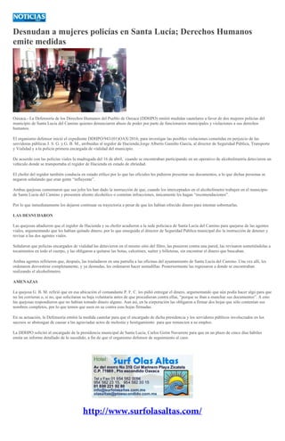 Desnudan a mujeres policías en Santa Lucía; Derechos Humanos
emite medidas
Oaxaca.- La Defensoría de los Derechos Humanos del Pueblo de Oaxaca (DDHPO) emitió medidas cautelares a favor de dos mujeres policías del
municipio de Santa Lucía del Camino quienes denunciaron abuso de poder por parte de funcionarios municipales y violaciones a sus derechos
humanos.
El organismo defensor inició el expediente DDHPO/943/(01)OAX/2016, para investigar las posibles violaciones cometidas en perjuicio de las
servidoras públicas J. S. G. y G. B. M., atribuidas al regidor de Hacienda;Jorge Alberto Gamiño García, al director de Seguridad Pública, Transporte
y Vialidad y a la policía primera encargada de vialidad del municipio.
De acuerdo con las policías viales la madrugada del 16 de abril, cuando se encontraban participando en un operativo de alcoholimetría detuvieron un
vehículo donde se transportaba el regidor de Hacienda en estado de ebriedad.
El chofer del regidor también conducía en estado etílico por lo que las oficiales les pidieron presentar sus documentos, a lo que dichas personas se
negaron señalando que eran gente “influyente”.
Ambas quejosas comentaron que sus jefes les han dado la instrucción de que, cuando los interceptados en el alcoholímetro trabajen en el municipio
de Santa Lucía del Camino y presenten aliento alcohólico o cometan infracciones, únicamente les hagan “recomendaciones”.
Por lo que inmediatamente los dejaron continuar su trayectoria a pesar de que les habían ofrecido dinero para intentar sobornarlas.
LAS DESNUDARON
Las quejosas añadieron que el regidor de Hacienda y su chofer acudieron a la sede policíaca de Santa Lucía del Camino para quejarse de las agentes
viales, argumentando que les habían quitado dinero, por lo que enseguida el director de Seguridad Pública municipal dio la instrucción de detener y
revisar a las dos agentes viales.
Señalaron que policías encargados de vialidad las detuvieron en el mismo sitio del filtro, las pusieron contra una pared, las revisaron sometiéndolas a
tocamientos en todo el cuerpo, y las obligaron a quitarse las botas, calcetines, suéter y billeteras, sin encontrar el dinero que buscaban.
Ambas agentes refirieron que, después, las trasladaron en una patrulla a las oficinas del ayuntamiento de Santa Lucía del Camino. Una vez allí, les
ordenaron desvestirse completamente, y ya desnudas, les ordenaron hacer sentadillas. Posteriormente las regresaron a donde se encontraban
realizando el alcoholímetro.
AMENAZAS
La quejosa G. B. M. refirió que en esa ubicación el comandante P. F. C. les pidió entregar el dinero, argumentando que aún podía hacer algo para que
no las corrieran o, si no, que solicitaran su baja voluntaria antes de que procedieran contra ellas, “porque se iban a manchar sus documentos”. A esto
las quejosas respondieron que no habían tomado dinero alguno. Aun así, en la corporación las obligaron a firmar dos hojas que sólo contenían sus
nombres completos, por lo que temen que usen en su contra esas hojas firmadas.
En su actuación, la Defensoría emitió la medida cautelar para que el encargado de dicha presidencia y los servidores públicos involucrados en los
sucesos se abstengan de causar a las agraviadas actos de molestia y hostigamiento para que renuncien a su empleo.
La DDHPO solicitó al encargado de la presidencia municipal de Santa Lucía, Carlos Girón Navarrete para que en un plazo de cinco días hábiles
emita un informe detallado de lo sucedido, a fin de que el organismo defensor de seguimiento al caso.
 