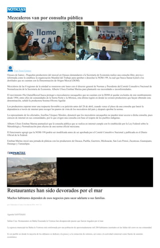 Mezcaleros van por consulta pública
<
>
Yuri Sosa Gómez
Oaxaca de Juárez.- Pequeños productores del mezcal en Oaxaca demandaron a la Secretaría de Economía realice una consulta libre, previa e
informada como lo establece la organización Mundial del Trabajo para aprobar o desechar la NOM-199, la cual que busca llamar komil a los
destilados que no cuentan con la Denominación de Origen Mezcal (DOM).
Mezcaleros de las 8 regiones de la entidad se reunieron este lunes con el director general de Normas y Presidente del Comité Consultivo Nacional de
Normalización de la Secretaría de Economía, Alberto Ulises Esteban Marina para plantearle sus necesidades e inconformidades.
El movimiento #Se LlamaMezcal busca proteger a mezcalareros oaxaqueños que no cuentan con la DOM al quedar excluidos de este nombramiento
desde 1994, entre ellos de comunidades de la Sierra Norte y la Mixteca, esta última región en donde no existen productores que hayan obtenido esta
denominación, señaló la productora Sosima Olivera Aguilar.
Los productores esperan tener una respuesta favorable a su petición antes del 28 de abril, cuando vence el plazo da una consulta que lanzó la
dependencia a través de internet para recoger los puntos de vista de los mezcaleros del país y después aprobar la norma.
La representante de los afectados, Josefina Vázquez Morales, denunció que los mezcaleros oaxaqueños no pueden tener acceso a dicha consulta, pues
carecen de internet en sus comunidades, por lo que exigen una consulta con base al respeto de los pueblos indígenas.
Alberto Ulises Esteban Marina puntualizó que la consulta pública que se realiza en internet cumple con lo establecido por la Ley Federal sobre la
Metodología y Normalización para efectos de una norma oficial mexicana.
El funcionario agregó que la NOM-199 podría ser modificada antes de ser aprobada por el Comité Consultivo Nacional y publicada en el Diario
Oficial de la Federal.
Esteban Marino inició una jornada de pláticas con los productores de Oaxaca, Puebla, Guerrero, Michoacán, San Luis Potosí, Zacatecas, Guanajuato,
Durango y Tamaulipas.
Restaurantes han sido devorados por el mar
Muchos habitantes dependen de esos negocios para sacar adelante a sus familias.
por Colaborador el Lunes 18 de abril de 2016 - 09:21:14
Agustín SANTIAGO
Salina Cruz. Restaurantes en Bahía Ensenada la Ventosa han desaparecido puesto que fueron tragados por el mar.
La agencia municipal de Bahía la Ventosa está conformada por una población de aproximadamente mil 200 habitantes asentados en las faldas del cerro en esa comunidad.
Es un pueblo en donde la mayoría de los aldeanos se dedican a la pesca y a la extracción de ostiones, así como a la actividad comercial como fuente de sustento
económico.
 