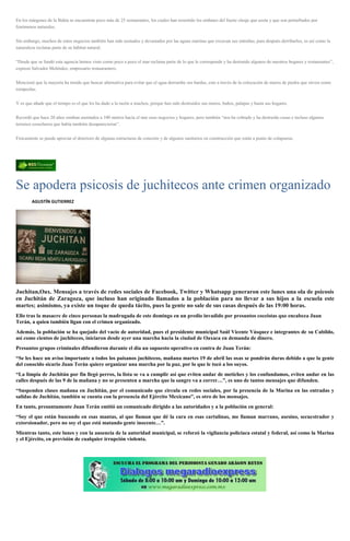 En los márgenes de la Bahía se encuentran poco más de 25 restaurantes, los cuales han resentido los embates del fuerte oleaje que azota y que son perturbados por
fenómenos naturales.
Sin embargo, muchos de estos negocios también han sido azotados y devastados por las aguas marinas que excavan sus entrañas, para después derribarlos, es así como la
naturaleza reclama parte de su hábitat natural.
“Desde que se fundó esta agencia hemos visto como poco a poco el mar reclama parte de lo que le corresponde y ha destruido algunos de nuestros hogares y restaurantes”,
expresó Salvador Meléndez, empresario restaurantero.
Mencionó que la mayoría ha tenido que buscar alternativa para evitar que el agua derrumbe sus bardas, esto a través de la colocación de muros de piedra que sirven como
rompeolas.
Y es que añade que el tiempo es el que les ha dado a la razón a muchos, porque han sido destruidos sus muros, baños, palapas y hasta sus hogares.
Recordó que hace 20 años estaban asentados a 100 metros hacia el mar esos negocios y hogares, pero también “nos ha cobrado y ha destruido casas e incluso algunos
terrenos cosecheros que había también desaparecieron”.
Físicamente se puede apreciar el deterioro de algunas estructuras de concreto y de algunos sanitarios en construcción que están a punto de colapsarse.
Se apodera psicosis de juchitecos ante crimen organizado
AGUSTÍN GUTIERREZ
Juchitan,Oax. Mensajes a través de redes sociales de Facebook, Twitter y Whatsapp generaron este lunes una ola de psicosis
en Juchitán de Zaragoza, que incluso han originado llamados a la población para no llevar a sus hijos a la escuela este
martes; asimismo, ya existe un toque de queda tácito, pues la gente no sale de sus casas después de las 19:00 horas.
Ello tras la masacre de cinco personas la madrugada de este domingo en un predio invadido por presuntos coceistas que encabeza Juan
Terán, a quien también ligan con el crimen organizado.
Además, la población se ha quejado del vacío de autoridad, pues el presidente municipal Saúl Vicente Vásquez e integrantes de su Cabildo,
así como cientos de juchitecos, iniciaron desde ayer una marcha hacia la ciudad de Oaxaca en demanda de dinero.
Presuntos grupos criminales difundieron durante el día un supuesto operativo en contra de Juan Terán:
“Se les hace un aviso importante a todos los paisanos juchitecos, mañana martes 19 de abril las osas se pondrán duras debido a que la gente
del conocido sicario Juan Terán quiere organizar una marcha por la paz, por lo que le tocó a los suyos.
“La limpia de Juchitán por fin llegó perros, la lista se va a cumplir así que eviten andar de metiches y los confundamos, eviten andar en las
calles después de las 9 de la mañana y no se presenten a marcha que la sangre va a correr…”, es uno de tantos mensajes que difunden.
“Suspenden clases mañana en Juchitán, por el comunicado que circula en redes sociales, por la presencia de la Marina en las entradas y
salidas de Juchitán, también se cuenta con la presencia del Ejército Mexicano”, es otro de los mensajes.
En tanto, presuntamente Juan Terán emitió un comunicado dirigido a las autoridades y a la población en general:
“Soy el que están buscando en esas mantas, al que llaman que dé la cara en esas cartulinas, me llaman marrano, asesino, secuestrador y
extorsionador, pero no soy el que está matando gente inocente…”.
Mientras tanto, este lunes y con la ausencia de la autoridad municipal, se reforzó la vigilancia policiaca estatal y federal, así como la Marina
y el Ejército, en previsión de cualquier irrupción violenta.
 