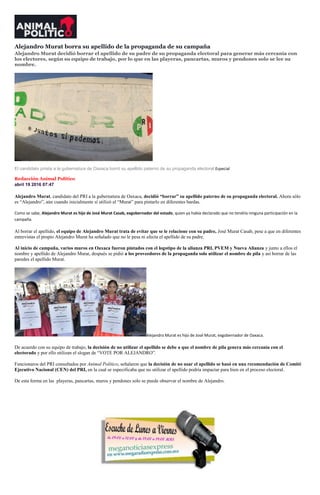 Alejandro Murat borra su apellido de la propaganda de su campaña
Alejandro Murat decidió borrar el apellido de su padre de su propaganda electoral para generar más cercanía con
los electores, según su equipo de trabajo, por lo que en las playeras, pancartas, muros y pendones solo se lee su
nombre.
El candidato priista a la gubernatura de Oaxaca borró su apellido paterno de su propaganda electoral.Especial
Redacción Animal Político
abril 19 2016 07:47
Alejandro Murat, candidato del PRI a la gubernatura de Oaxaca, decidió “borrar” su apellido paterno de su propaganda electoral. Ahora sólo
es “Alejandro”, aún cuando inicialmente sí utilizó el “Murat” para pintarlo en diferentes bardas.
Como se sabe, Alejandro Murat es hijo de José Murat Casab, exgobernador del estado, quien ya había declarado que no tendría ninguna participación en la
campaña.
Al borrar el apellido, el equipo de Alejandro Murat trata de evitar que se le relacione con su padre, José Murat Casab, pese a que en diferentes
entrevistas el propio Alejandro Murat ha señalado que no le pesa ni afecta el apellido de su padre.
Al inicio de campaña, varios muros en Oaxaca fueron pintados con el logotipo de la alianza PRI, PVEM y Nueva Alianza y junto a ellos el
nombre y apellido de Alejandro Murat, después se pidió a los proveedores de la propaganda solo utilizar el nombre de pila y así borrar de las
paredes el apellido Murat.
Alejandro Murat es hijo de José Murat, exgobernador de Oaxaca.
De acuerdo con su equipo de trabajo, la decisión de no utilizar el apellido se debe a que el nombre de pila genera más cercanía con el
electorado y por ello utilizan el slogan de “VOTE POR ALEJANDRO”.
Funcionaros del PRI consultados por Animal Político, señalaron que la decisión de no usar el apellido se basó en una recomendación de Comité
Ejecutivo Nacional (CEN) del PRI, en la cual se especificaba que no utilizar el apellido podría impactar para bien en el proceso electoral.
De esta forma en las playeras, pancartas, muros y pendones solo se puede observar el nombre de Alejandro.
 