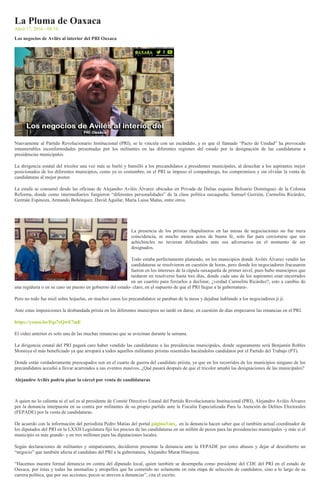 La Pluma de Oaxaca
Abril 17, 2016 - 08:14
Los negocios de Avilés al interior del PRI Oaxaca
Nuevamente al Partido Revolucionario Institucional (PRI), se le vincula con un escándalo, y es que el llamado “Pacto de Unidad” ha provocado
innumerables inconformidades presentadas por los militantes en las diferentes regiones del estado por la designación de las candidaturas a
presidencias municipales.
La dirigencia estatal del tricolor una vez más se burló y humilló a los precandidatos a presidentes municipales, al desechar a los aspirantes mejor
posicionados de los diferentes municipios, como ya es costumbre, en el PRI se impuso el compadrazgo, los compromisos y sin olvidar la venta de
candidaturas al mejor postor.
La estafa se consumó desde las oficinas de Alejandro Avilés Álvarez ubicadas en Privada de Dalias esquina Belisario Domínguez de la Colonia
Reforma, donde como intermediarios fungieron “diferentes personalidades” de la clase política oaxaqueña; Samuel Gurrión, Carmelita Ricárdez,
Germán Espinoza, Armando Bohórquez, David Aguilar, María Luisa Matus, entre otros.
La presencia de los priistas chapulineros en las mesas de negociaciones no fue mera
coincidencia, ni mucho menos actos de buena fe, solo fue para cerciorarse que sus
achichincles no tuvieran dificultades ante sus adversarios en el momento de ser
designados.
Todo estaba perfectamente planeado, en los municipios donde Avilés Álvarez vendió las
candidaturas se resolvieron en cuestión de horas, pero donde los negociadores fracasaron
fueron en los intereses de la cúpula oaxaqueña de primer nivel, pues hubo municipios que
tardaron en resolverse hasta tres días, donde cada uno de los aspirantes eran encerrados
en un cuartito para forzarlos a declinar, ¿verdad Carmelita Ricárdez?, esto a cambio de
una regiduría o en su caso un puesto en gobierno del estado- claro, en el supuesto de que el PRI llegue a la gubernatura-.
Pero no todo fue miel sobre hojuelas, en muchos casos los precandidatos se paraban de la mesa y dejaban hablando a los negociadores ji ji.
Ante estas imposiciones la desbandada priista en los diferentes municipios no tardó en darse, en cuestión de días empezaron las renuncias en el PRI.
https://youtu.be/Pqs7eQwE7mE
El video anterior es solo una de las muchas renuncias que se avecinan durante la semana.
La dirigencia estatal del PRI pagará caro haber vendido las candidaturas a las presidencias municipales, donde seguramente será Benjamín Robles
Montoya el más beneficiado ya que arropará a todos aquellos militantes priistas resentidos haciéndolos candidatos por el Partido del Trabajo (PT).
Donde están verdaderamente preocupados son en el cuarto de guerra del candidato priista, ya que en los recorridos de los municipios ninguno de los
precandidatos accedió a llevar acarreados a sus eventos masivos, ¿Qué pasará después de que el tricolor amañó las designaciones de las municipales?
Alejandro Avilés podría pisar la cárcel por venta de candidaturas
A quien no lo calienta ni el sol es al presidente de Comité Directivo Estatal del Partido Revolucionario Institucional (PRI), Alejandro Avilés Álvarez
por la denuncia interpuesta en su contra por militantes de su propio partido ante la Fiscalía Especializada Para la Atención de Delitos Electorales
(FEPADE) por la venta de candidaturas.
De acuerdo con la información del periodista Pedro Matías del portal página3.mx, en la denuncia hacen saber que el también actual coordinador de
los diputados del PRI en la LXXII Legislatura fijó los precios de las candidaturas en un millón de pesos para las presidencias municipales -y más si el
municipio es más grande- y en tres millones para las diputaciones locales.
Según declaraciones de militantes y simpatizantes, decidieron presentar la denuncia ante la FEPADE por estos abusos y dejar al descubierto un
“negocio” que también afecta al candidato del PRI a la gubernatura, Alejandro Murat Hinojosa.
“Hacemos nuestra formal denuncia en contra del diputado local, quien también se desempeña como presidente del CDE del PRI en el estado de
Oaxaca, por éstas y todas las anomalías y atropellos que ha cometido no solamente en esta etapa de selección de candidatos, sino a lo largo de su
carrera política, que por sus acciones, pocos se atreven a denunciar”, cita el escrito.
 