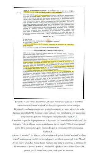 Lo cierto es que copias de contratos, cheques bancarios y actas de la asamblea
comunitaria de Santa Catarina Cuixtla revelan presuntos malos manejos.
De acuerdo con la documentación, gestionó recursos y acciones a través de un la
diputada federal del PRI, Yolanda Lopéz Velasco, para beneficiarse con recursos de
programas del gobierno federal para fines personales, en el 2015.
A través de la gestión de programas en la Secretaría de Desarrollo Social (Sedesol) del
Gobierno Federal, obtuvo recursos con los que habría pagado 250 mil pesos para el
festejo de su cumpleaños, pero financiados por la organización Reconstruyendo
Oaxaca A.C.
Apenas, el pasado 17 de febrero, en la palacio municipal de Santa Catarina Cuixtla se
realizó una sesión de cabildo encabezada por el presidente municipal, Usiel Misael
Olivera Ruiz y el síndico Roque Lauro Pacheco para tratar el asunto de la terminación
del techado de la escuela primaria “Redención” aprobado en el trienio 2014-2016
porque quedó inconclusa y pone en riesgo a los alumnos.
 