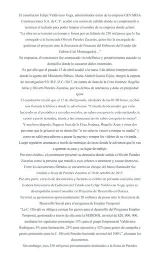 El constructor Felipe Valdivieso Vega, administrador único de la empresa GEVARSA
Construcciones S.A. de C.V. acudió a la sesión de cabildo donde se comprometió a
terminar el techado para poder limpiar el nombre de su empresa donde aclaró:
“La obra no se terminó en tiempo y forma por un faltante de 250 mil pesos que le fue
entregado a la licenciada Olivetti Paredes Zacarías, quien fue la encargada de
gestionar el proyecto ante la Secretaría de Finanzas del Gobierno del Estado (de
Gabino Cué Monteagudo)…”
En respuesta, el constructor fue amenazado vía telefónica y posteriormente atacado su
domicilio donde le causaron daños materiales.
Es por ello que el pasado 13 de abril acudió a la mesa 4 de delitos interpersonales
donde la agente del Ministerio Púbico, María Alehelí García Gijón, integró la carpeta
de investigación 931/D.F./Z.C./2017, en contra de Juan de la Cruz Jiménez, Rogelio
Arias y Olivetti Paredes Zacarías, por los delitos de amenazas y daño en propiedad
ajena.
El constructor reveló que el 12 de abril pasado, alrededor de las 01:00 horas, recibió
una llamada telefónica donde le advirtieron: “Cálmate del desmadre que estás
haciendo en el periódico y en redes sociales, no sabes con quien te estás metiendo, te
vamos a partir tu madre, atente a las consecuencias no sabes con quién te metes”.
Y una hora después, llegaron Juan de la Cruz Jiménez, Rogelio Arias y otras dos
personas que le gritaron en su domicilio “si no sales te vamos a romper tu madre” y
como no salió procedieron a patear la puerta y romper los vidrios de su vivienda.
Luego siguieron amenazas a través de mensajes de texto donde le advierten que le van
a quemar su casa y su lugar de trabajo.
Por estos hechos, el constructor presentó su denuncia donde señala a Olivetti Paredes
Zacarías como la persona que mandó a esos señores a amenazar y causar destrozos.
Entre los documentos filtrados se encuentra un cheque del banco Santander fue
emitido a favor de Paredes Zacarías el 20 de octubre de 2015.
Por otra parte, a través de documentos y facturas se exhibe un presunto convenio entre
la ahora funcionaria de Gobierno del Estado con Felipe Valdivieso Vega, quien se
desempañaba como Consultor en Proyectos de Desarrollo en Oaxaca.
En total, se gestionaron aproximadamente 20 millones de pesos ante la Secretaría de
Desarrollo Social para el programa de Empleo Temporal.
“La C. Olivetti se obliga a costear los gastos para el desarrollo del Programa Empleo
Temporal, gestionado a través de ella ante la SEDESOL un total de $20, 000, 000,
mediante los siguientes porcentajes 15% para el grupo Empresarial Valdivieso
Rodríguez, 8% para facturación, 25% para ejecución y 52% para gastos de campaña y
gastos personales para la C. Olivetti Paredes haciendo un total del 100%”, plasman los
documentos.
Sin embargo, esos 250 mil pesos presuntamente destinados a la fiesta de Paredes
 