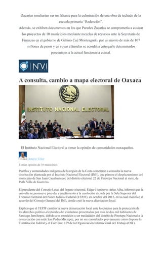 Zacarías resultarían ser un faltante para la culminación de una obra de techado de la
escuela primaria “Redención”.
Además, se exhiben documentos en los que Paredes Zacarías se comprometía a costear
los proyectos de 10 municipios mediante mezclas de recursos ante la Secretaría de
Finanzas en el gobierno de Gabino Cué Monteagudo, por un monto de más de 107
millones de pesos y en cuyas cláusulas se acordaba entregarle determinados
porcentajes a la actual funcionaria estatal.
A consulta, cambio a mapa electoral de Oaxaca
AGENCIA
REFORMA
El Instituto Nacional Electoral a tomar la opinión de comunidades oaxaqueñas.
Octavio Vélez
Toman opinión de 38 municipios
Pueblos y comunidades indígenas de la región de la Costa someterán a consulta la nueva
distritación planteada por el Instituto Nacional Electoral (INE), que plantea el desplazamiento del
municipio de San Juan Cacahuatepec del distrito electoral 22 de Pinotepa Nacional al siete, de
Putla Villa de Guerrero.
El presidente del Consejo Local del órgano electoral, Edgar Humberto Arias Alba, informó que la
consulta se promueve para dar cumplimiento a la resolución dictada por la Sala Superior del
Tribunal Electoral del Poder Judicial Federal (TEPJF), en octubre del 2015, en la cual modificó el
acuerdo del Consejo General del INE, donde creó la nueva distritación local.
Explicó que el TEPJF cambió la nueva demarcación local ante los juicios para la protección de
los derechos político-electorales del ciudadano presentados por más de dos mil habitantes de
Santiago Jamiltepec, debido a su oposición a ser trasladados del distrito de Pinotepa Nacional a la
demarcación con sede San Pedro Mixtepec, por no ser consultados previamente como dispone la
Constitución federal y el Convenio 169 de la Organización Internacional del Trabajo (OIT).
 