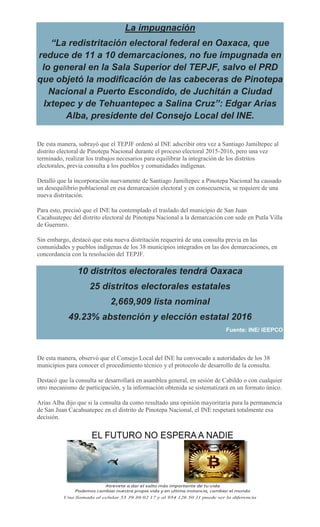 La impugnación
“La redistritación electoral federal en Oaxaca, que
reduce de 11 a 10 demarcaciones, no fue impugnada en
lo general en la Sala Superior del TEPJF, salvo el PRD
que objetó la modificación de las cabeceras de Pinotepa
Nacional a Puerto Escondido, de Juchitán a Ciudad
Ixtepec y de Tehuantepec a Salina Cruz”: Edgar Arias
Alba, presidente del Consejo Local del INE.
De esta manera, subrayó que el TEPJF ordenó al INE adscribir otra vez a Santiago Jamiltepec al
distrito electoral de Pinotepa Nacional durante el proceso electoral 2015-2016, pero una vez
terminado, realizar los trabajos necesarios para equilibrar la integración de los distritos
electorales, previa consulta a los pueblos y comunidades indígenas.
Detalló que la incorporación nuevamente de Santiago Jamiltepec a Pinotepa Nacional ha causado
un desequilibrio poblacional en esa demarcación electoral y en consecuencia, se requiere de una
nueva distritación.
Para esto, precisó que el INE ha contemplado el traslado del municipio de San Juan
Cacahuatepec del distrito electoral de Pinotepa Nacional a la demarcación con sede en Putla Villa
de Guerrero.
Sin embargo, destacó que esta nueva distritación requerirá de una consulta previa en las
comunidades y pueblos indígenas de los 38 municipios integrados en las dos demarcaciones, en
concordancia con la resolución del TEPJF.
10 distritos electorales tendrá Oaxaca
25 distritos electorales estatales
2,669,909 lista nominal
49.23% abstención y elección estatal 2016
Fuente: INE/ IEEPCO
De esta manera, observó que el Consejo Local del INE ha convocado a autoridades de los 38
municipios para conocer el procedimiento técnico y el protocolo de desarrollo de la consulta.
Destacó que la consulta se desarrollará en asamblea general, en sesión de Cabildo o con cualquier
otro mecanismo de participación, y la información obtenida se sistematizará en un formato único.
Arias Alba dijo que si la consulta da como resultado una opinión mayoritaria para la permanencia
de San Juan Cacahuatepec en el distrito de Pinotepa Nacional, el INE respetará totalmente esa
decisión.
 