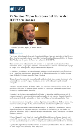 Va Sección 22 por la cabeza del titular del
IEEPO en Oaxaca
CARLOS ROMAN VELASCO
Germán Cervantes Ayala, le ponen precio.
Ismael García
Tras el cese del titular de la Secretaría General de Gobierno (Segego), Alejandro Avilés Álvarez,
ahora sigue la renuncia del director general del Instituto Estatal de Educación Pública de Oaxaca
(IEEPO), Germán Cervantes Ayala, aseveró la Sección 22 del SNTE.
“Para nosotros ya no es funcionario; para nosotros ya no representa nada”, dijo el secretario
General del gremio, Eloy López Hernández, al reconocer que la dimisión del titular de la Segego
no fue por causa del magisterio, aunque estaba entre sus exigencias.
En entrevista vía telefónica, se reservó también abundar acerca del retiro de Avilés Álvarez del
cargo y manifestó que mantienen la exigencia de un diálogo abierto, directo y resolutivo con el
titular del Poder Ejecutivo, Alejandro Murat Hinojosa.
“Hasta ahora no hemos tenido ninguna llamada telefónica; hasta ahora ningún funcionario se ha
comunicado con nosotros”, expuso el dirigente de más de 80 mil maestros en la entidad
oaxaqueña.
Manifestó que en la próxima Asamblea Estatal, una vez que se reanude el ciclo escolar, tras el
periodo de vacaciones, se definirán nuevas acciones en caso de que el Gobierno del Estado se
niegue a dar respuestas a sus demandas.
El pasado 2 de abril, en Asamblea Estatal, la Sección 22 determinó oficialmente perseguir al
mandatario estatal en sus actos públicos para boicotearlos, lo cual lograron el pasado 6 de abril,
con la cancelación de dos actividades, en Santa María Jalapa del Marqués y en Salina Cruz.
En esa misma reunión, el magisterio emplazó al gobernador a atenderlos el día 5 del mismo mes,
lo cual no ocurrió; en lugar de ello, efectuaron diversas movilizaciones y bloqueos carreteros.
El 7 de abril presuntamente los recibiría Murat Hinojosa en la Ciudad Administrativa, a donde
llegaron integrantes de la Comisión Política; no obstante, al enterarse de que únicamente los
atenderían los titulares del IEEPO y de la Segego, se retiraron del lugar y nuevamente efectuaron
bloqueos carreteros.
El lunes 10 de abril inició el periodo vacacional de 10 días hábiles, por Semana Santa, lo cual
desactivó la mayoría de las movilizaciones del magisterio; incluso, el titular del Poder Ejecutivo
tuvo una reunión de trabajo en un hotel de la capital, sin que fuera interrumpido por los maestros.
El jueves 13, el gobernador recorrió el zócalo de la capital y ayer lunes tuvo otro acto público en
un hotel, sin que fuera molestado por el magisterio.
 