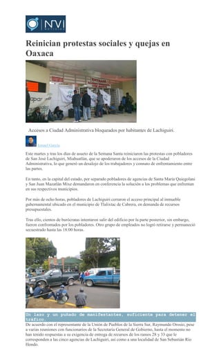 Reinician protestas sociales y quejas en
Oaxaca
ISMAEL GARCIA
Accesos a Ciudad Administrativa bloqueados por habitantes de Lachiguiri.
Ismael García
Este martes y tras los días de asueto de la Semana Santa reiniciaron las protestas con pobladores
de San José Lachiguiri, Miahuatlán, que se apoderaron de los accesos de la Ciudad
Administrativa, lo que generó un desalojo de los trabajadores y connato de enfrentamiento entre
las partes.
En tanto, en la capital del estado, por separado pobladores de agencias de Santa María Quiegolani
y San Juan Mazatlán Mixe demandaron en conferencia la solución a los problemas que enfrentan
en sus respectivos municipios.
Por más de ocho horas, pobladores de Lachiguiri cerraron el acceso principal al inmueble
gubernamental ubicado en el municipio de Tlalixtac de Cabrera, en demanda de recursos
presupuestales.
Tras ello, cientos de burócratas intentaron salir del edificio por la parte posterior, sin embargo,
fueron confrontados por los pobladores. Otro grupo de empleados no logró retirarse y permaneció
secuestrado hasta las 18:00 horas.
Un lazo y un puñado de manifestantes, suficiente para detener el
tráfico.
De acuerdo con el representante de la Unión de Pueblos de la Sierra Sur, Raymundo Orosio, pese
a varias reuniones con funcionarios de la Secretaría General de Gobierno, hasta el momento no
han tenido respuestas a su exigencia de entrega de recursos de los ramos 28 y 33 que le
corresponden a las cinco agencias de Lachiguiri, así como a una localidad de San Sebastián Río
Hondo.
 