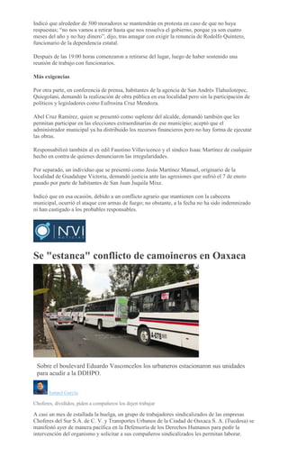 Indicó que alrededor de 500 moradores se mantendrán en protesta en caso de que no haya
respuestas; “no nos vamos a retirar hasta que nos resuelva el gobierno, porque ya son cuatro
meses del año y no hay dinero”, dijo, tras amagar con exigir la renuncia de Rodolfo Quintero,
funcionario de la dependencia estatal.
Después de las 19:00 horas comenzaron a retirarse del lugar, luego de haber sostenido una
reunión de trabajo con funcionarios.
Más exigencias
Por otra parte, en conferencia de prensa, habitantes de la agencia de San Andrés Tlahuilotepec,
Quiegolani, demandó la realización de obra pública en esa localidad pero sin la participación de
políticos y legisladores como Eufrosina Cruz Mendoza.
Abel Cruz Ramírez, quien se presentó como suplente del alcalde, demandó también que les
permitan participar en las elecciones extraordinarias de ese municipio; aceptó que el
administrador municipal ya ha distribuido los recursos financieros pero no hay forma de ejecutar
las obras.
Responsabilizó también al ex edil Faustino Villavicenco y el síndico Isaac Martínez de cualquier
hecho en contra de quienes denunciaron las irregularidades.
Por separado, un individuo que se presentó como Jesús Martínez Manuel, originario de la
localidad de Guadalupe Victoria, demandó justicia ante las agresiones que sufrió el 7 de enero
pasado por parte de habitantes de San Juan Juquila Mixe.
Indicó que en esa ocasión, debido a un conflicto agrario que mantienen con la cabecera
municipal, ocurrió el ataque con armas de fuego; no obstante, a la fecha no ha sido indemnizado
ni han castigado a los probables responsables.
Se "estanca" conflicto de camoineros en Oaxaca
Sobre el boulevard Eduardo Vasconcelos los urbaneros estacionaron sus unidades
para acudir a la DDHPO.
Ismael García
Choferes, divididos, piden a compañeros los dejen trabajar
A casi un mes de estallada la huelga, un grupo de trabajadores sindicalizados de las empresas
Choferes del Sur S.A. de C. V. y Transportes Urbanos de la Ciudad de Oaxaca S. A. (Tucdosa) se
manifestó ayer de manera pacífica en la Defensoría de los Derechos Humanos para pedir la
intervención del organismo y solicitar a sus compañeros sindicalizados les permitan laborar.
 