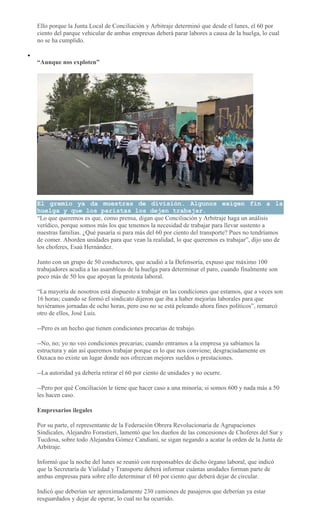 Ello porque la Junta Local de Conciliación y Arbitraje determinó que desde el lunes, el 60 por
ciento del parque vehicular de ambas empresas deberá parar labores a causa de la huelga, lo cual
no se ha cumplido.
“Aunque nos exploten”
El gremio ya da muestras de división. Algunos exigen fin a la
huelga y que los paristas los dejen trabajar.
“Lo que queremos es que, como prensa, digan que Conciliación y Arbitraje haga un análisis
verídico, porque somos más los que tenemos la necesidad de trabajar para llevar sustento a
nuestras familias. ¿Qué pasaría si para más del 60 por ciento del transporte? Pues no tendríamos
de comer. Aborden unidades para que vean la realidad, lo que queremos es trabajar”, dijo uno de
los choferes, Esaú Hernández.
Junto con un grupo de 50 conductores, que acudió a la Defensoría, expuso que máximo 100
trabajadores acudía a las asambleas de la huelga para determinar el paro, cuando finalmente son
poco más de 50 los que apoyan la protesta laboral.
“La mayoría de nosotros está dispuesto a trabajar en las condiciones que estamos, que a veces son
16 horas; cuando se formó el sindicato dijeron que iba a haber mejorías laborales para que
tuviéramos jornadas de ocho horas, pero eso no se está peleando ahora fines políticos”, remarcó
otro de ellos, José Luis.
--Pero es un hecho que tienen condiciones precarias de trabajo.
--No, no; yo no veo condiciones precarias; cuando entramos a la empresa ya sabíamos la
estructura y aún así queremos trabajar porque es lo que nos conviene; desgraciadamente en
Oaxaca no existe un lugar donde nos ofrezcan mejores sueldos o prestaciones.
--La autoridad ya debería retirar el 60 por ciento de unidades y no ocurre.
--Pero por qué Conciliación le tiene que hacer caso a una minoría; si somos 600 y nada más a 50
les hacen caso.
Empresarios ilegales
Por su parte, el representante de la Federación Obrera Revolucionaria de Agrupaciones
Sindicales, Alejandro Forastieri, lamentó que los dueños de las concesiones de Choferes del Sur y
Tucdosa, sobre todo Alejandra Gómez Candiani, se sigan negando a acatar la orden de la Junta de
Arbitraje.
Informó que la noche del lunes se reunió con responsables de dicho órgano laboral, que indicó
que la Secretaría de Vialidad y Transporte deberá informar cuántas unidades forman parte de
ambas empresas para sobre ello determinar el 60 por ciento que deberá dejar de circular.
Indicó que deberían ser aproximadamente 230 camiones de pasajeros que deberían ya estar
resguardados y dejar de operar, lo cual no ha ocurrido.
 