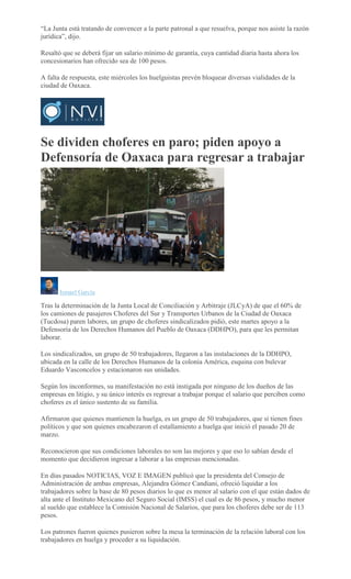 “La Junta está tratando de convencer a la parte patronal a que resuelva, porque nos asiste la razón
jurídica”, dijo.
Resaltó que se deberá fijar un salario mínimo de garantía, cuya cantidad diaria hasta ahora los
concesionarios han ofrecido sea de 100 pesos.
A falta de respuesta, este miércoles los huelguistas prevén bloquear diversas vialidades de la
ciudad de Oaxaca.
Se dividen choferes en paro; piden apoyo a
Defensoría de Oaxaca para regresar a trabajar
Ismael García
Tras la determinación de la Junta Local de Conciliación y Arbitraje (JLCyA) de que el 60% de
los camiones de pasajeros Choferes del Sur y Transportes Urbanos de la Ciudad de Oaxaca
(Tucdosa) paren labores, un grupo de choferes sindicalizados pidió, este martes apoyo a la
Defensoría de los Derechos Humanos del Pueblo de Oaxaca (DDHPO), para que les permitan
laborar.
Los sindicalizados, un grupo de 50 trabajadores, llegaron a las instalaciones de la DDHPO,
ubicada en la calle de los Derechos Humanos de la colonia América, esquina con bulevar
Eduardo Vasconcelos y estacionaron sus unidades.
Según los inconformes, su manifestación no está instigada por ninguno de los dueños de las
empresas en litigio, y su único interés es regresar a trabajar porque el salario que perciben como
choferes es el único sustento de su familia.
Afirmaron que quienes mantienen la huelga, es un grupo de 50 trabajadores, que sí tienen fines
políticos y que son quienes encabezaron el estallamiento a huelga que inició el pasado 20 de
marzo.
Reconocieron que sus condiciones laborales no son las mejores y que eso lo sabían desde el
momento que decidieron ingresar a laborar a las empresas mencionadas.
En días pasados NOTICIAS, VOZ E IMAGEN publicó que la presidenta del Consejo de
Administración de ambas empresas, Alejandra Gómez Candiani, ofreció liquidar a los
trabajadores sobre la base de 80 pesos diarios lo que es menor al salario con el que están dados de
alta ante el Instituto Mexicano del Seguro Social (IMSS) el cual es de 86 pesos, y mucho menor
al sueldo que establece la Comisión Nacional de Salarios, que para los choferes debe ser de 113
pesos.
Los patrones fueron quienes pusieron sobre la mesa la terminación de la relación laboral con los
trabajadores en huelga y proceder a su liquidación.
 