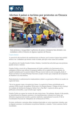 Alertan 4 países a turistas por protestas en Oaxaca
Ante protestas e inseguridad, 4 gobiernos de países extranjeros han alertado a sus
ciudadanos sobre el tránsito en algunas regiones de Oaxaca.
Virgilio Sánchez
A causa de la alta incidencia de manifestaciones en Oaxaca, por lo menos 4 países han emitido
alertas a sus ciudadanos que deseen visitar el estado, para que eviten zonas de la entidad.
Los gobiernos de Canadá, Estados Unidos, Irlanda y Australia han advertido que estas protestas
puedan tornarse violentas.
Estados Unidos a través de su Departamento de Estado, prohibió a los funcionarios de su
embajada en México que utilicen el transporte público en la ciudad de Oaxaca, además, les
impidió trasladarse por la carretera federal 200, que recorre toda la costa oaxaqueña, desde el
Puerto de Salina Cruz hasta Pinotepa Nacional; excepto el tramo que comprende del aeropuerto
de Huatulco a la zona hotelera.
Particularmente, la administración estadounidense ordenó a su personal en México no acuda a la
región del Istmo.
“No se les permite viajar a la región de el Istmo. La región de el Istmo está definida por la
carretera 185D al oeste, la autopista 190 al norte y la frontera Oaxaca / Chiapas al este e incluye
las ciudades de Juchitan de Zaragoza, Salina Cruz y San Blas”, expresa la alerta, que fue
publicada en diciembre, y que la fecha sigue vigente.
Estados Unidos no expuso las razones de estas restricciones. Sin embargo, durante el año pasado,
se intensificaron los bloqueos carreteros y las manifestaciones violentas en el Istmo, por
diferentes organizaciones sociales y gremios sindicales, especialmente la sección 22 de la
Coordinadora Nacional de Trabajadores de la Educación (CNTE).
En junio, profesores y personas afines instalaron barricadas en varios municipios istmeños, que
en algunas ocasiones, se enfrentaron con policías federales y estatales. Varios camiones fueron
incendiados.
 