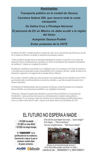 Restringidas
Transporte público en la ciudad de Oaxaca
Carretera federal 200, que recorre toda la costa
oaxaqueña
De Salina Cruz a Pinotepa Nacional
El personal de EU en México no debe acudir a la región
del Istmo
Autopista Oaxaca-Puebla
Evitar protestas de la CNTE
En febrero de 2017, Canadá actualizó su alerta de viaje, en la cual advirtió que Oaxaca es uno de
los 5 estados de México en donde se focalizan las protestas sociales.
“Tales incidentes pueden durar un período prolongado de tiempo, lo que lleva a la escasez de
alimentos frescos, medicamentos y gasolina, así como la interrupción del transporte interurbano
de autobuses”, expuso en su página de internet.
El gobierno canadiense recomendó a sus ciudadanos que no se acerquen a este tipo de reuniones,
y les pidió que no participen ya que está prohibido, de lo contrario, advirtió, puede resultar en su
detención, expulsión y la negación de la entrada futura a México.
Por su parte, Australia señaló que estas protestas son encabezadas por los miembros de la CNTE,
que han derivado en enfrentamientos con policías estatales, y que han causado la muerte de al
menos 6 personas.
El Gobierno de Irlanda destacó que las protestas en Oaxaca se han focalizado en la Autopista
Oaxaca-Puebla, en consecuencia, prohibió a sus ciudadanos transitarla.
“Protestas y bloqueos ilegales han afectado la carretera Oaxaca-Puebla en el municipio de
Nochixtlán y varias personas han muerto en enfrentamientos violentos entre policías y
manifestantes. No se aconseja viajar por carretera en la carretera Oaxaca-Puebla hasta nuevo
aviso y se debe evitar todo el viaje”, expuso en la alerta emita el 24 de febrero de 2017.
 