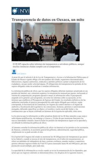 Transparencia de datos en Oaxaca, un mito
El IEAIP capacita sobre informes de transparencia a servidores públicos, aunque
muchas instancias eludan cumplir con el compromiso.
Luis Ignacio
A pesar de que el artículo 6 de la Ley de Transparencia y Acceso a la Información Pública para el
Estado de Oaxaca vigente obliga a los tres poderes del estado, organismos descentralizados,
fideicomisos, órganos autónomos, sindicatos y partidos políticos a poner a disposición de los
ciudadanos, sin que medie solicitud alguna, 20 obligaciones de transparencia los portales de los
sujetos obligados están sin actualizar o simulan información.
La información pública de oficio, que los sujetos obligados deberían mantener actualizada en sus
portales de Internet, son: estructura orgánica, la remuneración mensual por puesto, incluyendo el
sistema de compensación; programa operativo anual; la información sobre el presupuesto
asignado en lo general y por programas, así como los informes sobre su ejecución, en los
términos que establezca el Presupuesto de Egresos del Estado; los resultados definitivos de las
auditorías concluidas al ejercicio presupuestal de cada sujeto obligado que realicen, según
corresponda, la Secretaría de la Contraloría, los órganos de control internos o el órgano de
auditoría y fiscalización del Legislativo; las concesiones, licencias, permisos o autorizaciones
otorgados, debiendo especificar su objeto y el nombre o razón social del titular; y las
contrataciones que se hayan celebrado en términos de la legislación aplicable; entre otros.
La ley precisa que la información se debe actualizar dentro de los 60 días naturales a que surja o
sufra alguna modificación, sin embargo a 4 meses y 18 días de que asumieran funciones los
nuevas autoridades estatales, hasta la fecha los portales de transparencia siguen en la opacidad y
sin difundir la información pública de oficio.
Al intentar consultar la información pública de oficio vía Internet en los portales se las secretarias
de finanzas, contraloría, la secretaría general de gobierno, administración, seguridad pública,
simplemente no se pudo acceder al sitio.
En el portal del Congreso del estado se enumeran las 48 obligaciones de transparencia que prevé
la ley federal y cuando se accesa al sitio de transparencia, en el rubro de remuneraciones, se
ofrece un tabulador de trabajadores de base, contrato confianza, mandos medios y superiores,
quienes obtienen ingresos totales de 9 mil 913 pesos mensuales hasta 48 mil 690 pesos, por una
prestación social múltiple, pero nada más.
La opacidad de la información se revela cuando se revisa la remuneración de los diputados, que
aclara que sus ingresos salariales se denominan dieta y los desglosa de la siguiente manera:
 
