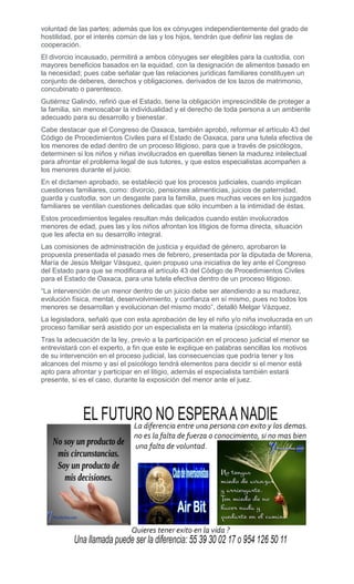 voluntad de las partes; además que los ex cónyuges independientemente del grado de
hostilidad, por el interés común de las y los hijos, tendrán que definir las reglas de
cooperación.
El divorcio incausado, permitirá a ambos cónyuges ser elegibles para la custodia, con
mayores beneficios basados en la equidad, con la designación de alimentos basado en
la necesidad; pues cabe señalar que las relaciones jurídicas familiares constituyen un
conjunto de deberes, derechos y obligaciones, derivados de los lazos de matrimonio,
concubinato o parentesco.
Gutiérrez Galindo, refirió que el Estado, tiene la obligación imprescindible de proteger a
la familia, sin menoscabar la individualidad y el derecho de toda persona a un ambiente
adecuado para su desarrollo y bienestar.
Cabe destacar que el Congreso de Oaxaca, también aprobó, reformar el artículo 43 del
Código de Procedimientos Civiles para el Estado de Oaxaca, para una tutela efectiva de
los menores de edad dentro de un proceso litigioso, para que a través de psicólogos,
determinen si los niños y niñas involucrados en querellas tienen la madurez intelectual
para afrontar el problema legal de sus tutores, y que estos especialistas acompañen a
los menores durante el juicio.
En el dictamen aprobado, se estableció que los procesos judiciales, cuando implican
cuestiones familiares, como: divorcio, pensiones alimenticias, juicios de paternidad,
guarda y custodia, son un desgaste para la familia, pues muchas veces en los juzgados
familiares se ventilan cuestiones delicadas que sólo incumben a la intimidad de éstas.
Estos procedimientos legales resultan más delicados cuando están involucrados
menores de edad, pues las y los niños afrontan los litigios de forma directa, situación
que les afecta en su desarrollo integral.
Las comisiones de administración de justicia y equidad de género, aprobaron la
propuesta presentada el pasado mes de febrero, presentada por la diputada de Morena,
María de Jesús Melgar Vásquez, quien propuso una iniciativa de ley ante el Congreso
del Estado para que se modificara el artículo 43 del Código de Procedimientos Civiles
para el Estado de Oaxaca, para una tutela efectiva dentro de un proceso litigioso.
“La intervención de un menor dentro de un juicio debe ser atendiendo a su madurez,
evolución física, mental, desenvolvimiento, y confianza en sí mismo, pues no todos los
menores se desarrollan y evolucionan del mismo modo”, detalló Melgar Vázquez.
La legisladora, señaló que con esta aprobación de ley el niño y/o niña involucrada en un
proceso familiar será asistido por un especialista en la materia (psicólogo infantil).
Tras la adecuación de la ley, previo a la participación en el proceso judicial el menor se
entrevistará con el experto, a fin que este le explique en palabras sencillas los motivos
de su intervención en el proceso judicial, las consecuencias que podría tener y los
alcances del mismo y así el psicólogo tendrá elementos para decidir si el menor está
apto para afrontar y participar en el litigio, además el especialista también estará
presente, si es el caso, durante la exposición del menor ante el juez.
 