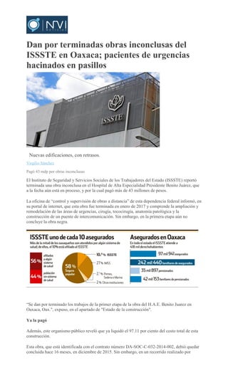 Dan por terminadas obras inconclusas del
ISSSTE en Oaxaca; pacientes de urgencias
hacinados en pasillos
ARCHIVO
Nuevas edificaciones, con retrasos.
Virgilio Sánchez
Pagó 43 mdp por obras inconclusas
El Instituto de Seguridad y Servicios Sociales de los Trabajadores del Estado (ISSSTE) reportó
terminada una obra inconclusa en el Hospital de Alta Especialidad Presidente Benito Juárez, que
a la fecha aún está en proceso, y por la cual pagó más de 43 millones de pesos.
La oficina de “control y supervisión de obras a distancia” de esta dependencia federal informó, en
su portal de internet, que esta obra fue terminada en enero de 2017 y comprende la ampliación y
remodelación de las áreas de urgencias, cirugía, tococirugía, anatomía patológica y la
construcción de un puente de intercomunicación. Sin embargo, en la primera etapa aún no
concluye la obra negra.
“Se dan por terminado los trabajos de la primer etapa de la obra del H.A.E. Benito Juarez en
Oaxaca, Oax.", expuso, en el apartado de "Estado de la construcción".
Ya la pagó
Además, este organismo público reveló que ya liquidó el 97.11 por ciento del costo total de esta
construcción.
Esta obra, que está identificada con el contrato número DA-SOC-C-032-2014-002, debió quedar
concluida hace 16 meses, en diciembre de 2015. Sin embargo, en un recorrido realizado por
 