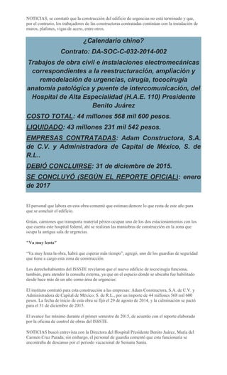 NOTICIAS, se constató que la construcción del edificio de urgencias no está terminado y que,
por el contrario, los trabajadores de las constructoras contratadas continúan con la instalación de
muros, plafones, vigas de acero, entre otros.
¿Calendario chino?
Contrato: DA-SOC-C-032-2014-002
Trabajos de obra civil e instalaciones electromecánicas
correspondientes a la reestructuración, ampliación y
remodelación de urgencias, cirugía, tococirugía
anatomía patológica y puente de intercomunicación, del
Hospital de Alta Especialidad (H.A.E. 110) Presidente
Benito Juárez
COSTO TOTAL: 44 millones 568 mil 600 pesos.
LIQUIDADO: 43 millones 231 mil 542 pesos.
EMPRESAS CONTRATADAS: Adam Constructora, S.A.
de C.V. y Administradora de Capital de México, S. de
R.L..
DEBIÓ CONCLUIRSE: 31 de diciembre de 2015.
SE CONCLUYÓ (SEGÚN EL REPORTE OFICIAL): enero
de 2017
El personal que labora en esta obra comentó que estiman demore lo que resta de este año para
que se concluir el edificio.
Grúas, camiones que transporta material pétreo ocupan uno de los dos estacionamientos con los
que cuenta este hospital federal, ahí se realizan las maniobras de construcción en la zona que
ocupa la antigua sala de urgencias.
"Va muy lenta"
“Va muy lenta la obra, habrá que esperar más tiempo”, agregó, uno de los guardias de seguridad
que tiene a cargo esta zona de construcción.
Los derechohabientes del ISSSTE revelaron que el nuevo edificio de tococirugía funciona,
también, para atender la consulta externa, ya que en el espacio donde se ubicaba fue habilitado
desde hace más de un año como área de urgencias.
El instituto contrató para esta construcción a las empresas: Adam Constructora, S.A. de C.V. y
Administradora de Capital de México, S. de R.L., por un importe de 44 millones 568 mil 600
pesos. La fecha de inicio de esta obra se fijó el 29 de agosto de 2014, y la culminación se pactó
para el 31 de diciembre de 2015.
El avance fue mínimo durante el primer semestre de 2015, de acuerdo con el reporte elaborado
por la oficina de control de obras del ISSSTE.
NOTICIAS buscó entrevista con la Directora del Hospital Presidente Benito Juárez, María del
Carmen Cruz Parada; sin embargo, el personal de guardia comentó que esta funcionaria se
encontraba de descanso por el periodo vacacional de Semana Santa.
 