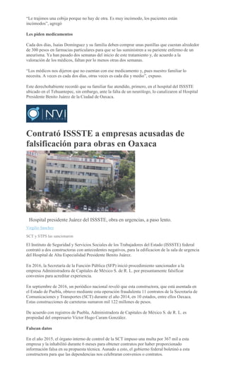 “Le trajimos una cobija porque no hay de otra. Es muy incómodo, los pacientes están
incómodos”, agregó
Les piden medicamentos
Cada dos días, Isaías Domínguez y su familia deben comprar unas pastillas que cuestan alrededor
de 300 pesos en farmacias particulares para que se las suministren a su pariente enfermo de un
aneurisma. Ya han pasado dos semanas del inicio de este tratamiento y, de acuerdo a la
valoración de los médicos, faltan por lo menos otras dos semanas.
“Los médicos nos dijeron que no cuentan con ese medicamento y, pues nuestro familiar lo
necesita. A veces es cada dos días, otras veces es cada día y medio”, expuso.
Este derechohabiente recordó que su familiar fue atendido, primero, en el hospital del ISSSTE
ubicado en el Tehuantepec, sin embargo, ante la falta de un neurólogo, lo canalizaron al Hospital
Presidente Benito Juárez de la Ciudad de Oaxaca.
Contrató ISSSTE a empresas acusadas de
falsificación para obras en Oaxaca
MARIO JIMENEZ LEYVA
Hospital presidente Juárez del ISSSTE, obra en urgencias, a paso lento.
Virgilio Sánchez
SCT y STPS las sancionaron
El Instituto de Seguridad y Servicios Sociales de los Trabajadores del Estado (ISSSTE) federal
contrató a dos constructoras con antecedentes negativos, para la edificacion de la sala de urgencia
del Hospital de Alta Especialidad Presidente Benito Juárez.
En 2016, la Secretaría de la Función Pública (SFP) inició procedimiento sancionador a la
empresa Administradora de Capitales de México S. de R. L. por presuntamente falsificar
convenios para acreditar experiencia.
En septiembre de 2016, un periódico nacional reveló que esta constructora, que está asentada en
el Estado de Puebla, obtuvo mediante esta operación fraudulenta 11 contratos de la Secretaría de
Comunicaciones y Transportes (SCT) durante el año 2014, en 10 estados, entre ellos Oaxaca.
Estas construcciones de carreteras sumaron mil 122 millones de pesos.
De acuerdo con registros de Puebla, Administradora de Capitales de México S. de R. L. es
propiedad del empresario Víctor Hugo Caram González.
Falsean datos
En el año 2015, el órgano interno de control de la SCT impuso una multa por 367 mil a esta
empresa y la inhabilitó durante 6 meses para obtener contratos por haber proporcionado
información falsa en su propuesta técnica. Aunado a esto, el gobierno federal boletinó a esta
constructora para que las dependencias nos celebraran convenios o contratos.
 