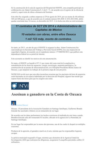 En la construcción de la sala de urgencias del Hospital del ISSSTE, esta compañía participó en
colaboración con Adam Constructora S. A de C. V.; de acuerdo con el registro de la oficina de
control y supervisión de obras a distancia del Instituto.
Esta obra fue asignada a ambas empresas el 29 de agosto de 2014, por un monto de 44 millones
568 mil 600 pesos, y que de acuerdo con el contrato número DA-SOC-C-032-2014-002, debió
quedar concluida hace 16 meses, en diciembre de 2015. A la fecha esta obra no está terminada .
11 contratos de SCT EN 2014 a Administradora de
Capitales de México
10 estados con obras, entre ellos Oaxaca
1 mil 122 mdp, monto de contratos.
En tanto, en 2013, -un año de que el ISSSTE le asignara la obra- Adam Constructora fue
sancionada por la Secretaría del Trabajo y Previsión Social (STPS), tras una inspección de
seguridad e higiene, de acuerdo con el expediente número 177/000390/2013; que publicó esta
dependencia federal en su portal de internet.
Esta secretaría no detalló los motivos de esta amonestación.
En tanto, el ISSSTE ya liquidó el 97.11 por ciento del costo total de la ampliación y
remodelación de las áreas de urgencias, cirugía, tococirugía, anatomía patológica y la
construcción de un puente de intercomunicación; en el Hospital Presidente Benito Juárez de
Oaxaca; y que amparan los trabajos de la primera etapa de este proyecto.
NOTICIAS reveló ayer que esta obra inconclusa ocasiona que los pacientes del área de urgencias
estén hacinados en un espacio habilitado por la dirección del Hospital; algunos han tenido que
esperar hasta dos horas para que les asignen una cama.
Asesinan a ganadero en la Costa de Oaxaca
Esteban Marcial
Oaxaca.- El presidente de la Asociación Ganadera en Santiago Jamiltepec, Guillermo Brando
Gracida fue asesinado a balazos en un restaurante de ese lugar.
De acuerdo con los datos preliminares los hechos ocurrieron al mediodía de este lunes cuando
Brandon Gracida salía del restaurante El Jacalito, ubicado en la agencia de La Humedad, de
Santiago Jamiltepec.
En ese lugar fue sorprendido por la menos dos personas, una de las cuales le disparó en múltiples
ocasiones.
Producto de la agresión, el ganadero murió en el acto, mientas que los responsables lograron
escapar.
La policía municipal resguardó el lugar, mientras que elementos de la Agencia Estatal de
Investigación (AEI) que realizaron las diligencias, aseguraron 8 casquillos percutidos calibre 22
milímetros.
 