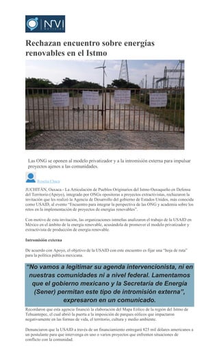 Rechazan encuentro sobre energías
renovables en el Istmo
ROSELIA CHACA
Las ONG se oponen al modelo privatizador y a la intromisión externa para impulsar
proyectos ajenos a las comunidades.
Roselia Chaca
JUCHITÁN, Oaxaca.- La Articulación de Pueblos Originarios del Istmo Oaxaqueño en Defensa
del Territorio (Apoyo), integrado por ONGs opositoras a proyectos extractivistas, rechazaron la
invitación que les realizó la Agencia de Desarrollo del gobierno de Estados Unidos, más conocida
como USAID, al evento “Encuentro para integrar la perspectiva de las ONG y academia sobre los
retos en la implementación de proyectos de energías renovables”.
Con motivo de esta invitación, las organizaciones istmeñas analizaron el trabajo de la USAID en
México en el ámbito de la energía renovable, acusándola de promover el modelo privatizador y
extractivista de producción de energía renovable.
Intromisión externa
De acuerdo con Apoyo, el objetivo de la USAID con este encuentro es fijar una “hoja de ruta”
para la política pública mexicana.
“No vamos a legitimar su agenda intervencionista, ni en
nuestras comunidades ni a nivel federal. Lamentamos
que el gobierno mexicano y la Secretaría de Energía
(Sener) permitan este tipo de intromisión externa”,
expresaron en un comunicado.
Recordaron que esta agencia financió la elaboración del Mapa Eólico de la región del Istmo de
Tehuantepec, el cual abrió la puerta a la imposición de parques eólicos que impactaron
negativamente en las formas de vida, el territorio, cultura y medio ambiente.
Denunciaron que la USAID a través de un financiamiento entregará 825 mil dólares americanos a
un postulante para que intervenga en uno o varios proyectos que enfrenten situaciones de
conflicto con la comunidad.
 