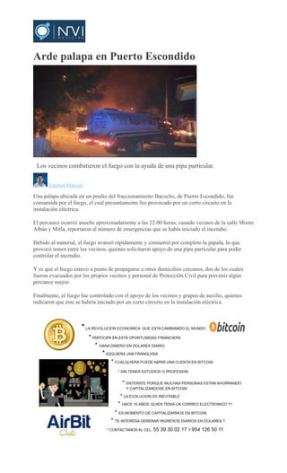 Arde palapa en Puerto Escondido
Los vecinos combatieron el fuego con la ayuda de una pipa particular.
Esteban Marcial
Una palapa ubicada en un predio del fraccionamiento Bacocho, de Puerto Escondido, fue
consumida por el fuego, el cual presuntamente fue provocado por un corto circuito en la
instalación eléctrica.
El percance ocurrió anoche aproximadamente a las 22:00 horas, cuando vecinos de la calle Monte
Albán y Mitla, reportaron al número de emergencias que se había iniciado el incendio.
Debido al material, el fuego avanzó rápidamente y consumió por completo la papala, lo que
provocó temor entre los vecinos, quienes solicitaron apoyo de una pipa particular para poder
controlar el incendio.
Y es que el fuego estuvo a punto de propagarse a otros domicilios cercanos, dos de los cuales
fueron evacuados por los propios vecinos y personal de Protección Civil para prevenir algún
percance mayor.
Finalmente, el fuego fue controlado con el apoyo de los vecinos y grupos de auxilio, quienes
indicaron que éste se habría iniciado por un corto circuito en la instalación eléctrica.
 