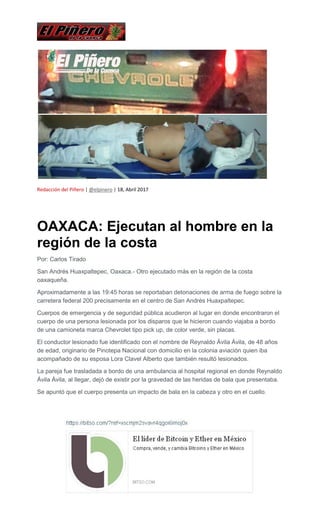 Redacción del Piñero | @elpinero | 18, Abril 2017
OAXACA: Ejecutan al hombre en la
región de la costa
Por: Carlos Tirado
San Andrés Huaxpaltepec, Oaxaca.- Otro ejecutado más en la región de la costa
oaxaqueña.
Aproximadamente a las 19:45 horas se reportaban detonaciones de arma de fuego sobre la
carretera federal 200 precisamente en el centro de San Andrés Huaxpaltepec.
Cuerpos de emergencia y de seguridad pública acudieron al lugar en donde encontraron el
cuerpo de una persona lesionada por los disparos que le hicieron cuando viajaba a bordo
de una camioneta marca Chevrolet tipo pick up, de color verde, sin placas.
El conductor lesionado fue identificado con el nombre de Reynaldo Ávila Ávila, de 48 años
de edad, originario de Pinotepa Nacional con domicilio en la colonia aviación quien iba
acompañado de su esposa Lora Clavel Alberto que también resultó lesionados.
La pareja fue trasladada a bordo de una ambulancia al hospital regional en donde Reynaldo
Ávila Ávila, al llegar, dejó de existir por la gravedad de las heridas de bala que presentaba.
Se apuntó que el cuerpo presenta un impacto de bala en la cabeza y otro en el cuello.
 