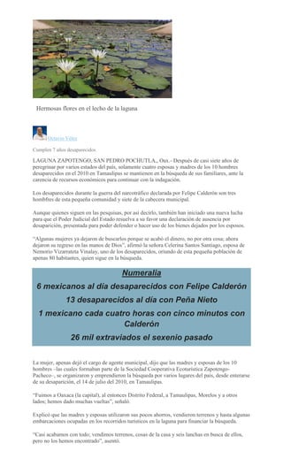 EMILIO MORALES
Hermosas flores en el lecho de la laguna
<
>
Octavio Vélez
Cumplen 7 años desaparecidos
LAGUNA ZAPOTENGO, SAN PEDRO POCHUTLA,, Oax.- Después de casi siete años de
peregrinar por varios estados del país, solamente cuatro esposas y madres de los 10 hombres
desaparecidos en el 2010 en Tamaulipas se mantienen en la búsqueda de sus familiares, ante la
carencia de recursos económicos para continuar con la indagación.
Los desaparecidos durante la guerra del narcotráfico declarada por Felipe Calderón son tres
hombfres de esta pequeña comunidad y siete de la cabecera municipal.
Aunque quienes siguen en las pesquisas, por así decirlo, también han iniciado una nueva lucha
para que el Poder Judicial del Estado resuelva a su favor una declaración de ausencia por
desaparición, presentada para poder defender o hacer uso de los bienes dejados por los esposos.
“Algunas mujeres ya dejaron de buscarlos porque se acabó el dinero, no por otra cosa; ahora
dejaron su regreso en las manos de Dios”, afirmó la señora Celerina Santos Santiago, esposa de
Nemorio Vizarrateta Vinalay, uno de los desaparecidos, oriundo de esta pequeña población de
apenas 80 habitantes, quien sigue en la búsqueda.
Numeralia
6 mexicanos al día desaparecidos con Felipe Calderón
13 desaparecidos al día con Peña Nieto
1 mexicano cada cuatro horas con cinco minutos con
Calderón
26 mil extraviados el sexenio pasado
La mujer, apenas dejó el cargo de agente municipal, dijo que las madres y esposas de los 10
hombres –las cuales formaban parte de la Sociedad Cooperativa Ecoturística Zapotengo-
Pacheco–, se organizaron y emprendieron la búsqueda por varios lugares del país, desde enterarse
de su desaparición, el 14 de julio del 2010, en Tamaulipas.
“Fuimos a Oaxaca (la capital), al entonces Distrito Federal, a Tamaulipas, Morelos y a otros
lados; hemos dado muchas vueltas”, señaló.
Explicó que las madres y esposas utilizaron sus pocos ahorros, vendieron terrenos y hasta algunas
embarcaciones ocupadas en los recorridos turísticos en la laguna para financiar la búsqueda.
“Casi acabamos con todo; vendimos terrenos, cosas de la casa y seis lanchas en busca de ellos,
pero no los hemos encontrado”, asentó.
 