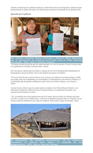 Además, lamentó que los gobiernos federal y estatal detuvieran la investigación y tampoco hayan
proporcionado la ayuda necesaria a las familias para mantener la búsqueda de los desaparecidos.
Ignorados por el gobierno
Las señoras Celerina Santos Santiago y Marisol Ramos Martínez,
con la declaración de ausencia solicitada ante el Poder Judicial
del Estado. FOTO: Emilio Morales Pacheco
“No hemos tenido noticias de que los están buscando, ni vivos ni muertos. Como a los que están
en el gobierno no les duele, no hacen nada”, asentó.
De esta manera, subrayó que las madres y esposas de seis de los desaparecidos abandonaron la
búsqueda por carecer de dinero, más no por dejarlos de querer u olvidarlos.
“Esa es la razón de que ya no las hemos visto, de que ya no anden con nosotras porque ya nadie
nos ayuda; antes nos respaldaban con el hospedaje y la alimentación, pero ahora no. Íbamos a ir
en diciembre del año pasado a Matamoros, pero como ya no hubo el apoyo, ya no fuimos”,
refirió.
A pesar de esto, observó que las cuatro esposas restantes, ella, Marisol Ramos Ramírez y las
hermanas Concepción y María de Jesús Vizarratea Salinas, se mantendrán buscando a sus
esposos hasta encontrar los restos.
“Así, ya quedará uno en paz porque aún está en la mente, aún nos duele; no sabemos qué pasó
con ellos, si están vivos o dónde están. A ellos los confundieron porque iban los 10 juntos; en ese
tiempo estaba feo Matamoros por culpa de Calderón. Hubo mucha sangre derramada”, anotó.
El restaurante del proyecto ecoturístico, se ha reabierto
nuevamente al público para seguir la búsqueda de los
desaparecidos. FOTO: Emilio Morales Pacheco
 