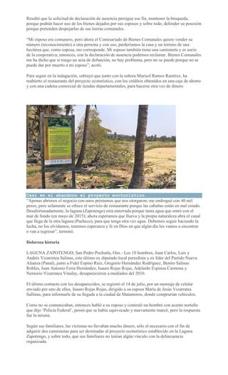 Resaltó que la solicitud de declaración de ausencia persigue ese fin, mantener la búsqueda,
porque podrán hacer uso de los bienes dejados por sus esposos y sobre todo, defender su posesión
porque pretenden despojarlas de sus tierras comunales.
“Mi esposo era comunero, pero ahora el Comisariado de Bienes Comunales quiere vender su
número (reconocimiento) a otra persona y con eso, perderíamos la casa y un terreno de una
hectárea que, como esposa, me corresponde. Mi esposo también tiene una camioneta y es socio
de la cooperativa; entonces, con la declaración de ausencia podemos reclamar. Bienes Comunales
me ha dicho que si traigo un acta de defunción, no hay problema, pero no se puede porque no se
puede dar por muerto a mi esposo”, acotó.
Para seguir en la indagación, subrayó que junto con la señora Marisol Ramos Ramírez, ha
reabierto el restaurante del proyecto ecoturístico, con los créditos obtenidos en una caja de ahorro
y con una cadena comercial de tiendas departamentales, para hacerse otra vez de dinero.
Casi en el abandono el proyecto ecoturístico.
“Apenas abrimos el negocio con unos préstamos que nos otorgaron; me endrogué con 40 mil
pesos, pero solamente se ofrece el servicio de restaurante porque las cabañas están en mal estado.
Desafortunadamente, la laguna (Zapotengo) está enterrada porque tanta agua que entró con el
mar de fondo (en mayo de 2015); ahora esperamos que llueva y la propia naturaleza abra el canal
que llega de la otra laguna (Pacheco), para que tenga otra vez agua. Debemos seguir haciendo la
lucha, no los olvidamos, tenemos esperanza y fe en Dios en que algún día los vamos a encontrar
o van a regresar”, terminó.
Dolorosa historia
LAGUNA ZAPOTENGO, San Pedro Pochutla, Oax.- Los 10 hombres, Juan Carlos, Luis y
Andrés Vizarretea Salinas, este último ex diputado local perredista y ex líder del Partido Nueva
Alianza (Panal), junto a Fidel Espino Ruiz, Gregorio Hernández Rodríguez, Benito Salinas
Robles, Juan Antonio Feria Hernández, Isauro Rojas Rojas, Adelaido Espinoa Carmona y
Nemorio Vizarratea Vinalay, desaparecieron a mediados del 2010.
El último contacto con los desaparecidos, se registró el 14 de julio, por un mensaje de celular
enviado por uno de ellos, Isauro Rojas Rojas, dirigido a su esposa María de Jesús Vizarratea
Sallinas, para informarle de su llegada a la ciudad de Matamoros, donde comprarían vehículos.
Como no se comunicaban, entonces habló a su esposo y contestó un hombre con acento norteño
que dijo ‘Policía Federal’, pensó que se había equivocado y nuevamente marcó, pero la respuesta
fue la misma.
Según sus familiares, las víctimas no llevaban mucho dinero, sólo el necesario con el fin de
adquirir dos camionetas para ser destinadas al proyecto ecoturístico establecido en la Laguna
Zapotengo, y sobre todo, que sus familiares no tenían algún vínculo con la delincuencia
organizada.
 