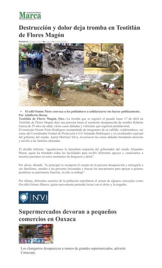 Destrucción y dolor deja tromba en Teotitlán
de Flores Magón
Posted on 19 abril, 2017 by marca in 03 REGIONES
 El edil Osmín Nieto convoca a los pobladores a solidarizarse sin lucrar políticamente.
Por Adalberto Brena
Teotitlán de Flores Magón, Oax.- La tromba que se registró el pasado lunes 17 de abril en
Teotitlán de Flores Magón dejó una persona hasta el momento desaparecida de nombre Roberta
García de 29 años de edad, varias casas dañadas y vehículos que registran pérdida total.
El munícipe Osmín Nieto Rodríguez acompañado de integrantes de su cabildo, colaboradores, así
como del Coordinador Estatal de Protección Civil Armando Bohórquez y el coordinador regional
del gobierno del estado, Aarón Martínez Silva, recorrieron las zonas dañadas brindando atención
y auxilio a las familias afectadas.
El alcalde informó, “agradecemos la inmediata respuesta del gobernador del estado Alejandro
Murat, quien ha brindado todas las facilidades para recibir diferentes apoyos y canalizarlos a
nuestros paisanos en estos momentos de desgracia y dolor”.
Por ahora, abundó, “lo principal es recuperar el cuerpo de la persona desaparecida y entregarla a
sus familiares, atender a las personas lesionadas y buscar los mecanismos para apoyar a quienes
perdieron su patrimonio familiar, en ello se trabaja”.
Por último, diferentes sectores de la población reprobaron el actuar de algunos concejales como
Osvaldo Gómez Blanco, quien nuevamente pretende lucrar con el dolor y la tragedia.
Supermercados devoran a pequeños
comercios en Oaxaca
Los changarros desaparecen a manos de grandes supermercados, advierte
Canacope.
 