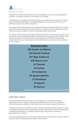 Citlalli Luciana
Desaparecen estanquillos
Alrededor de la tienda Wallart ubicada en la colonia Reforma, se nota la ausencia de pequeños
comercios. La tienda de autoservicio las absorbió con su llegada.
“Aquí había una y más adelante otra de esas tienditas que vendían de todo, hasta tortas. Cuando
llegó el Wallmart las desapareció”, recuerda Alejandro uno de los pocos que sobreviven a la
presión que ejercen estas cadenas comerciales.
El presidente de la Cámara Nacional de Comercio en Pequeño (Canacope), Pedro Corres, señala
que si bien el estado requiere de inversiones fuertes, los comercios locales también necesitan ser
fortalecidos para ser competitivos frente a las grandes cadenas trasnacionales.
“El impacto de estas tiendas es muy fuerte. Alrededor de donde se instalan estos comercios viene
una serie de cierre de las pequeñas tienditas trasnacionales que no logran sobrevivir porque en las
tiendas de autoservicio encuentran todo, es lo que sucede con los OXXO, la gente prefiere
caminar dos calles más y comprar ahí que en la tiendita local, tal vez porque es más agradable a
la vista”, explica.
Supermercados
482 Estado de México
332 Distrito Federal
247 Baja California
238 Nuevo León
14 Tlaxcala
24 Colima
28 Campeche
29 Aguascalientes
33 Zacatecas
35 Nayarit
39 Oaxaca
Fuente Directorio Nacional de Unidades Económicas (Denue) 2012
Empleo digno, problema
El representante de cámara señala que si bien la llegada de nuevas empresas a Oaxaca
representan inversión y empleo, el gobierno del estado debe estar atento a la calidad de las
fuentes de trabajo que se generan ya que muchas de éstas no tienen las mejores condiciones.
“Mucha gente desconoce las políticas de estas empresas. La mayoría prohíbe el regreso al trabajo
si por alguna situación tuviste un contratiempo y te tuviste que retirar. En cuanto al salario pagan
mil 600 pesos quincenales. La ventaja que podrían tener es que cuentan con todas las
prestaciones de ley”, declaró.
Las tiendas departamentales y de autoservicio representan los establecimientos donde las familias
mexicanas gastan continuamente para adquirir diversos bienes.
 