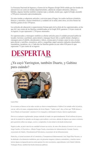 La Encuesta Nacional de Ingresos y Gastos de los Hogares (Enigh 2010) señala que las tiendas de
autoservicio así como en tiendas departamentales, ademá de comprar alimentos, tabacos y
bebidas, algunas familias también compran ropa y calzado, monto que, según la Enigh, ascendió
a 594 pesos mensuales aproximadamente.
En estas tiendas se adquieren artículos y servicios para el hogar, los cuales incluyen cristalería,
blancos y utensilios, enseres domésticos y cuidados de la salud, entre otros; en estos bienes las
familias gastan al mes 539 pesos.
Los artículos de educación y esparcimiento forman parte de la oferta de los supermercados, en las
que 64.1 por ciento de las familias contabilizadas en la Enigh 2010, gastaron 13.4 por ciento de
su ingreso, lo que representó 1,738 pesos mensuales.
En supermercados y minisupers también se ofertan artículos para el cuidado personal (jabón de
tocador, lociones y perfumes, pasta dental y enjuague bucal, hilo y cepillo dental, champús y
enjuagues para el cabello, desodorantes y talcos, cremas para el cuerpo y para la cara, cremas
para afectar y rastrillos, cosméticos, polvo y maquillaje, papel sanitario, pañuelos desechables,
rasuradoras, secadoras, etc.). Cada mes las familias gastan en este rubro 630 pesos lo que
representa 7.5 por ciento de su ingreso.
¿Ya cayó Yarrington, también Duarte, y Gabino
para cuándo?
18 ABRIL, 2017 DESPERTAROAX
Laura Díaz
En un meme ya famoso en las redes sociales se observa tranquilamente a Gabino Cué sentado sobre la justicia,
con un café en la mano, compadeciéndose de Javier Duarte: “”pobre cuate”, dice, al leer que “PGR detiene a
Javier Duarte en Guatemala”, mientras él vive tranquilo y disfrutando la buena vida de exgobernador.
Pero no es cualquier exgobernador, porque endeudó al estado con aproximadamente 30 mil millones de pesos,
más de la mitad de los adeudos son de pago a proveedores y servicios, además de algunos que nunca existieron,
pero quisieron cobrar sus amigos, socios y compinches; la otra mitad es de deuda institucional.
Según se sabe, un poco más de esa cantidad la tienen sus socios, de entre ellos destaca el ministro sin cartera,
Jorge Castillo; el Chachalaco, Alberto Vargas Varela, exsecretario de Administración; Germán Tenorio,
exsecretario de Salud; y Netzahualcóyotl Salvatierra, exsecretario de las Infraestructuras.
Hasta hoy, el actual secretario de la Contraloría y Transparencia Gubernamental, José Ángel Díaz Navarro, se
ha dedicado a las denuncias mediáticas, pero sin presentar ninguna evidencia contundente, y muchos menos
iniciar alguna averiguación previa contra quienes los otros secretarios, especialmente, la de Salud, Gabriela
Velásquez Rosas, también han hecho denuncias públicas.
 