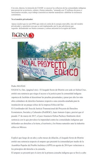 Con esto, dijeron, la intención de USAID es socavar los esfuerzos de las comunidades indígenas
para preservar su territorio, cultura y bienes naturales, “armando con 35 millones de pesos a
mercenarios sociales, cuyo trabajo consistirá en intentar neutralizar o debilitar la resistencia
comunitaria.
No al modelo privatizador
Apoyo recalcó que no son ONG que estén en contra de la energía renovable, sino del modelo
privatizador y autoritario con que se está implantando, por lo que advirtieron que
seguirán defendiendo sus bienes comunes y cultura ancestral en la región del Istmo.
Pedro MATÍAS
OAXACA, Oax. (pagina3.mx).- El Juzgado Sexto de Distrito con sede en Salina Cruz,
emitió una sentencia que niega el acceso a la justicia para la comunidad indígena
zapoteca de Juchitán al desestimar las pruebas presentadas y pasar por alto los más
altos estándares de derechos humanos respecto a una consulta amañada para la
instalación de un parque eólico de la empresa Eólica del Sur.
El Coordinador del Área de Justicia Transnacional del Proyecto de Derechos
Económicos, Sociales y Culturales (ProDESC), Juan Antonio López, precisó que el
pasado 17 de marzo de 2017, el juez Anastacio Ochoa Pacheco finalmente dictó
sentencia con lo que prevalece la impunidad contra las comunidades indígenas que
defienden sus derechos a la tierra, el territorio y los bienes naturales ante la industria
eólica en México.
Explicó que luego de un año y ocho meses de dilación, el Juzgado Sexto de Distrito
emitió una sentencia respecto al amparo que presentó la comunidad por medio de la
Asamblea Popular del Pueblo Juchiteco (APPJ) en agosto de 2014 por violaciones a
los principios del derecho a la consulta.
El amparo se presentó por el cierre de la primera consulta indígena que se llevó a cabo
 