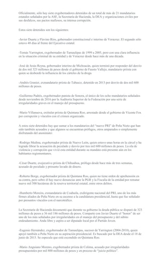 Oficialmente, sólo hay siete exgobernadores detenidos de un total de más de 21 mandatarios
estatales señalados por la ASF, la Secretaría de Hacienda, la DEA y organizaciones civiles por
sus desfalcos, sus pactos mafiosos, su intensa corrupción.
Estos siete detenidos son los siguientes:
-Javier Duarte y Flavino Ríos, gobernador constitucional e interino de Veracruz. El segundo sólo
estuvo 48 días al frente del Ejecutivo estatal.
-Tomás Yarrington, exgobernador de Tamaulipas de 1999 a 2005, pero con una clara influencia
en la situación criminal de su entidad y de Veracruz desde hace más de una década.
-José de Jesús Reyna, gobernador interino de Michoacán, quien terminó por responder del desvío
de dos mil 323 millones de pesos desde el gobierno de Fausto Vallejo, mandatario priista con
quien se desbordó la influencia de los cárteles de la droga.
-Andrés Granier, exmandatario priista de Tabasco, detenido en 2013 por desvío de dos mil 600
millones de pesos.
-Guillermo Padrés, exgobernador panista de Sonora, el único de los ocho mandatarios señalados
desde noviembre de 2016 por la Auditoría Superior de la Federación por una serie de
irregularidades graves en el manejo del presupuesto.
-Mario Villanueva, extitular priista de Quintana Roo, arrestado desde el gobierno de Vicente Fox
por corrupción y vínculos con el crimen organizado.
A estos siete detenidos hay que sumar a los mandatarios del “nuevo PRI” de Peña Nieto que han
sido también acusados y que algunos se encuentran prófugos, otros amparados o simplemente
disfrutando del anonimato:
-Rodrigo Medina, exgobernador priista de Nuevo León, quien estuvo unas horas en la cárcel y ha
logrado librar la acusación de peculado y desvío por tres mil 600 millones de pesos. La ola de
violencia y corrupción que vivió esta entidad durante su mandato está presente aún en los
habitantes regiomontanos.
-César Duarte, exejecutivo priista de Chihuahua, prófugo desde hace más de tres semanas,
acusado de peculado y presunto lavado de dinero.
-Roberto Borge, exgobernador priista de Quintana Roo, quien no tiene orden de aprehensión en
su contra, pero sobre él hay nueve denuncias ante la PGR y la Fiscalía de la entidad por rematar
nueve mil 500 hectáreas de la reserva territorial estatal, entre otros delitos.
-Humberto Moreira, exmandatario de Coahuila, exdirigente nacional del PRI, uno de los más
firmes aliados de Peña Nieto en su ascenso a la candidatura presidencial, hasta que fue señalado
por presuntos vínculos con el narcotráfico.
La Secretaría de Hacienda documentó que durante su gobierno la deuda pública se disparó de 323
millones de pesos a 36 mil 186 millones de pesos. Comparte con Javier Duarte el “honor” de ser
uno de los más señalados por irregularidades en el manejo del presupuesto y del súbito
endeudamiento. Anda libre y aspira a ser diputado local por el Partido Joven.
-Eugenio Hernández, exgobernador de Tamaulipas, sucesor de Yarrington (2004-2010), quien
apoyó también a Peña Nieto en su aspiración presidencial. Es buscado por la DEA desde el 18 de
junio de 2015. Se especula que está escondido en Quintana Roo.
-Mario Anguiano Moreno, exgobernador priista de Colima, acusado por irregularidades
presupuestales por mil 800 millones de pesos y en proceso de “juicio político”.
 