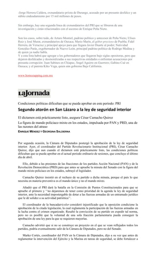 -Jorge Herrera Caldera, exmandatario priista de Durango, acusado por un presunto desfalco y un
súbito endeudamiento por 15 mil millones de pesos.
Sin embargo, hay una segunda línea de exmandatarios del PRI que se libraron de una
investigación y están relacionados con el ascenso de Enrique Peña Nieto.
Son los casos, sobre todo, de Arturo Montiel, padrino político y antecesor de Peña Nieto; Ulises
Ruiz y José Murat, exmandatarios de Oaxaca; Mario Marín, el góber precioso de Puebla; Fidel
Herrera, de Veracruz y principal apoyo para que llegara Javier Duarte al poder; Natividad
González Parás, exgobernador de Nuevo León, principal padrino político de Rodrigo Medina y
de quien ya nadie habla.
Y a esta lista habrá que agregar a los gobernadores que llegaron bajo siglas opositoras, pero que
dejaron desfalcadas y desmoralizadas a sus respectivas entidades o enfrentan acusaciones por
presunta corrupción: Juan Sabines en Chiapas; Ángel Aguirre en Guerrero; Gabino Cué en
Oaxaca; y el panista Kiko Vega, quien aún gobierna Baja California.
www.homozapping.com.mx
Condiciones políticas dificultan que se pueda aprobar en este periodo: PRI
Segundo atorón en San Lázaro a la ley de seguridad interior
El dictamen está prácticamente listo, asegura César Camacho Quiroz
La figura de mando policiaco mixto en los estados, impulsada por PAN y PRD, una de
las razones del atraso
ENRIQUE MÉNDEZ Y GEORGINA SALDIERNA
Por segunda ocasión, la Cámara de Diputados postergó la aprobación de la ley de seguridad
interior. Ayer, el coordinador del Partido Revolucionario Institucional (PRI), César Camacho
Quiroz, dijo que aun cuando el dictamen está prácticamente listo, las condiciones políticas
dificultan que se pueda aprobar en el actual periodo ordinario de sesiones, que concluye el último
día de abril.
Ello, debido a las presiones de las fracciones de los partidos Acción Nacional (PAN) y de la
Revolución Democrática (PRD) para que antes se apruebe la minuta del Senado con la figura del
mando mixto policiaco en los estados, subrayó el legislador.
Camacho Quiroz insistió en el rechazo de su partido a dicha minuta, porque el país lo que
necesita en materia preventiva es el mando único y no el mando mixto.
Añadió que el PRI dará la batalla en la Comisión de Puntos Constitucionales para que se
apruebe el primero y ‘‘no dejaremos de tener como prioridad de la agenda la ley de seguridad
interior, ante la necesidad impostergable de dotar a las fuerzas armadas de un entramado jurídico
que le dé solidez a su actividad patriótica’’.
El coordinador de la bancadatricolor consideró injustificado que la oposición condicione la
aprobación de la citada legislación, la cual reglamenta la participación de las fuerzas armadas en
la lucha contra el crimen organizado. Resaltó la convicción de su partido en expedir tal norma,
pero no es posible que la voluntad de una sola fracción parlamentaria pueda conseguir la
aprobación de una ley para la que se requieren mayorías.
Camacho advirtió que si no se construye un proyecto en el que se vean reflejados todos los
partidos, podría eventualmente salir de la Cámara de Diputados, pero no del Senado.
Marko Cortés, coordinador del PAN en la Cámara de Diputados, dijo a su vez que antes de
reglamentar la intervención del Ejército y la Marina en tareas de seguridad, se debe fortalecer a
 