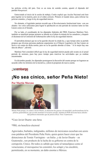 las policías civiles del país. Este es un tema de sentido común, apuntó el diputado del
partido blanquiazul.
Entrevistado al inicio de la sesión de trabajo, Cortés explicó que Acción Nacional está listo
para legislar en la materia, pero en el orden correcto. Primero el mando único, para reforzar las
policías estatales, y luego la ley de seguridad interior.
No obstante, el legislador panista recordó que el Revolucionario Institucional tiene –con sus
aliados– los votos suficientes para lograr la aprobación en este periodo de sesiones tanto en San
Lázaro como en el Senado.
Por su lado, el coordinador de los diputados federales del PRD, Francisco Martínez Neri,
también se manifestó porque primero se aborde en el pleno la minuta de los senadores y después
el dictamen de la Comisión de Gobernación sobre la ley de seguridad interior.
El perredista destacó que no se ha querido discutir la citada ley, y que tiempo atrás su partido
propuso que diversas personas pudieran argumentar en el Palacio Legislativo de San Lázaro en
favor o en contra de dicha norma, pero no se ha querido abordar el tema. ‘‘A lo mejor hay una
idea de albazo’’, advirtió.
Martínez Neri consideró difícil que la ley de seguridad interior pueda salir avante en el actual
periodo de sesiones, pues hay poco tiempo para reactivar las actividades que ya estaban
encaminadas.
En diciembre pasado, los diputados postergaron la discusión del asunto porque no lograron un
acuerdo sobre los términos de la iniciativa, y ahora la posponen de nueva cuenta.
¡No sea cínico, señor Peña Nieto!
Por Martín Moreno
Miente Peña porque, en cuanto a Javier Duarte, su detención fue gracias a la tenacidad y profesionalismo de las
policías guatemaltecas, que en todo momento lo tuvieron cercado, mientras la PGR mexicana hacía cálculos
más políticos-electorales que de justicia eficaz. Foto: Cuartoscuro.
*Caso Javier Duarte: una farsa
*PRI, sin beneficio electoral
Agraviados, burlados, indignados, millones de mexicanos escuchan con azoro
esas palabras del Presidente Peña Nieto, quien quiere hacer creer que las
detenciones de Tomás Yarrington – en Italia-, y de Javier Duarte – en
Guatemala-, son producto de la lucha de su gobierno en contra de la
corrupción. Cínico. De todos es sabido que tanto al tamaulipeco como al
veracruzano, el mexiquense los consintió, los solapó y los encubrió,
permitiendo, en su momento, un daño enorme a México.
 