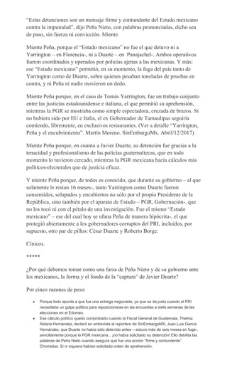 “Estas detenciones son un mensaje firme y contundente del Estado mexicano
contra la impunidad”, dijo Peña Nieto, con palabras pronunciadas, dicho sea
de paso, sin fuerza ni convicción. Miente.
Miente Peña, porque el “Estado mexicano” no fue el que detuvo ni a
Yarrington – en Florencia-, ni a Duarte – en Panajachel-. Ambos operativos
fueron coordinados y operados por policías ajenas a las mexicanas. Y más:
ese “Estado mexicano” permitió, en su momento, la fuga del país tanto de
Yarrington como de Duarte, sobre quienes pesaban toneladas de pruebas en
contra, y ni Peña ni nadie movieron un dedo.
Miente Peña porque, en el caso de Tomás Yarrington, fue un trabajo conjunto
entre las justicias estadounidense e italiana, el que permitió su aprehensión,
mientras la PGR se mostraba como simple espectadora, cruzada de brazos. Si
no hubiera sido por EU e Italia, el ex Gobernador de Tamaulipas seguiría
comiendo, libremente, en exclusivos restaurantes. (Ver a detalle “Yarrington,
Peña y el encubrimiento”. Martín Moreno. SinEmbargoMx. Abril/12/2017).
Miente Peña porque, en cuanto a Javier Duarte, su detención fue gracias a la
tenacidad y profesionalismo de las policías guatemaltecas, que en todo
momento lo tuvieron cercado, mientras la PGR mexicana hacía cálculos más
políticos-electorales que de justicia eficaz.
Y miente Peña porque, de todos es conocido, que durante su gobierno – al que
solamente le restan 16 meses-, tanto Yarrington como Duarte fueron
consentidos, solapados y encubiertos no sólo por el propio Presidente de la
República, sino también por el aparato de Estado – PGR, Gobernación-, que
no los tocó ni con el pétalo de una investigación. Fue el mismo “Estado
mexicano” – ese del cual hoy se ufana Peña de manera hipócrita-, el que
protegió abiertamente a los gobernadores corruptos del PRI, incluidos, por
supuesto, otro par de pillos: César Duarte y Roberto Borge.
Cínicos.
*****
¿Por qué debemos tomar como una farsa de Peña Nieto y de su gobierno ante
los mexicanos, la forma y el fondo de la “captura” de Javier Duarte?
Por cinco razones de peso:
Porque todo apunta a que fue una entrega negociada, ya que se da justo cuando el PRI
necesitaba un golpe político para reposicionarse en las encuestas a siete semanas de las
elecciones en el Edomex.
Ese cálculo político quedó comprobado cuando la Fiscal General de Guatemala, Thelma
Aldana Hernández, declaró en entrevista al reportero de SinEmbargoMX, Juan Luis García
Hernández, que Duarte no había sido detenido antes – estuvo más de seis meses en fuga-,
sencillamente porque la PGR mexicana…¡no había solicitado su detención! Ello debilita las
palabras de Peña Nieto cuando asegura que fue una acción “firme y contundente”.
Chorradas. Si ni siquiera habían solicitado orden de aprehensión.
 