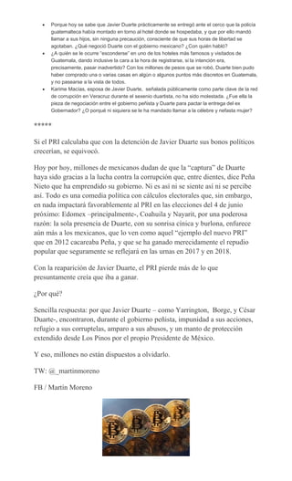 Porque hoy se sabe que Javier Duarte prácticamente se entregó ante el cerco que la policía
guatemalteca había montado en torno al hotel donde se hospedaba, y que por ello mandó
llamar a sus hijos, sin ninguna precaución, consciente de que sus horas de libertad se
agotaban. ¿Qué negoció Duarte con el gobierno mexicano? ¿Con quién habló?
¿A quién se le ocurre “esconderse” en uno de los hoteles más famosos y visitados de
Guatemala, dando inclusive la cara a la hora de registrarse, si la intención era,
precisamente, pasar inadvertido? Con los millones de pesos que se robó, Duarte bien pudo
haber comprado una o varias casas en algún o algunos puntos más discretos en Guatemala,
y no pasearse a la vista de todos.
Karime Macías, esposa de Javier Duarte, señalada públicamente como parte clave de la red
de corrupción en Veracruz durante el sexenio duartista, no ha sido molestada. ¿Fue ella la
pieza de negociación entre el gobierno peñista y Duarte para pactar la entrega del ex
Gobernador? ¿O porqué ni siquiera se le ha mandado llamar a la célebre y nefasta mujer?
*****
Si el PRI calculaba que con la detención de Javier Duarte sus bonos políticos
crecerían, se equivocó.
Hoy por hoy, millones de mexicanos dudan de que la “captura” de Duarte
haya sido gracias a la lucha contra la corrupción que, entre dientes, dice Peña
Nieto que ha emprendido su gobierno. Ni es así ni se siente así ni se percibe
así. Todo es una comedia política con cálculos electorales que, sin embargo,
en nada impactará favorablemente al PRI en las elecciones del 4 de junio
próximo: Edomex –principalmente-, Coahuila y Nayarit, por una poderosa
razón: la sola presencia de Duarte, con su sonrisa cínica y burlona, enfurece
aún más a los mexicanos, que lo ven como aquel “ejemplo del nuevo PRI”
que en 2012 cacareaba Peña, y que se ha ganado merecidamente el repudio
popular que seguramente se reflejará en las urnas en 2017 y en 2018.
Con la reaparición de Javier Duarte, el PRI pierde más de lo que
presuntamente creía que iba a ganar.
¿Por qué?
Sencilla respuesta: por que Javier Duarte – como Yarrington, Borge, y César
Duarte-, encontraron, durante el gobierno peñista, impunidad a sus acciones,
refugio a sus corruptelas, amparo a sus abusos, y un manto de protección
extendido desde Los Pinos por el propio Presidente de México.
Y eso, millones no están dispuestos a olvidarlo.
TW: @_martinmoreno
FB / Martín Moreno
 
