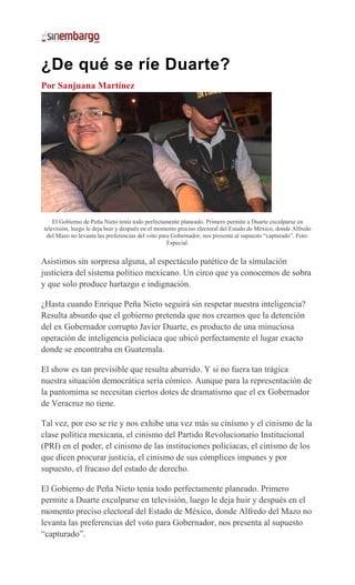¿De qué se ríe Duarte?
Por Sanjuana Martínez
El Gobierno de Peña Nieto tenía todo perfectamente planeado. Primero permite a Duarte exculparse en
televisión, luego le deja huir y después en el momento preciso electoral del Estado de México, donde Alfredo
del Mazo no levanta las preferencias del voto para Gobernador, nos presenta al supuesto “capturado”. Foto:
Especial.
Asistimos sin sorpresa alguna, al espectáculo patético de la simulación
justiciera del sistema político mexicano. Un circo que ya conocemos de sobra
y que solo produce hartazgo e indignación.
¿Hasta cuando Enrique Peña Nieto seguirá sin respetar nuestra inteligencia?
Resulta absurdo que el gobierno pretenda que nos creamos que la detención
del ex Gobernador corrupto Javier Duarte, es producto de una minuciosa
operación de inteligencia policiaca que ubicó perfectamente el lugar exacto
donde se encontraba en Guatemala.
El show es tan previsible que resulta aburrido. Y si no fuera tan trágica
nuestra situación democrática sería cómico. Aunque para la representación de
la pantomima se necesitan ciertos dotes de dramatismo que el ex Gobernador
de Veracruz no tiene.
Tal vez, por eso se ríe y nos exhibe una vez más su cinismo y el cinismo de la
clase política mexicana, el cinismo del Partido Revolucionario Institucional
(PRI) en el poder, el cinismo de las instituciones policiacas, el cinismo de los
que dicen procurar justicia, el cinismo de sus cómplices impunes y por
supuesto, el fracaso del estado de derecho.
El Gobierno de Peña Nieto tenía todo perfectamente planeado. Primero
permite a Duarte exculparse en televisión, luego le deja huir y después en el
momento preciso electoral del Estado de México, donde Alfredo del Mazo no
levanta las preferencias del voto para Gobernador, nos presenta al supuesto
“capturado”.
 