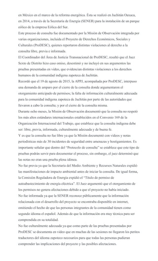 en México en el marco de la reforma energética. Ésta se realizó en Juchitán Oaxaca,
en 2014, a través de la Secretaría de Energía (SENER) para la instalación de un parque
eólico de la empresa Eólica del Sur.
Este proceso de consulta fue documentado por la Misión de Observación integrada por
varias organizaciones, incluida el Proyecto de Derechos Económicos, Sociales y
Culturales (ProDESC), quienes reportaron distintas violaciones al derecho a la
consulta libre, previa e informada.
El Coordinador del Área de Justicia Transnacional de ProDESC, resaltó que el Juez
Sexto de Distrito hizo caso omiso, desestimó y no incluyó en sus argumentos las
pruebas presentadas en video, que evidencian distintas violaciones a los derechos
humanos de la comunidad indígena zapoteca de Juchitán.
Recordó que el 19 de agosto de 2015, la APPJ, acompañada por ProDESC, interpuso
una demanda de amparo por el cierre de la consulta donde argumentaron el
otorgamiento anticipado de permisos; la falta de información culturalmente adecuada
para la comunidad indígena zapoteca de Juchitán por parte de las autoridades que
llevaron a cabo la consulta; y por el cierre de la consulta misma.
Durante ocho meses, la Misión de Observación documentó que la consulta no respetó
los más altos estándares internacionales establecidos en el Convenio 169 de la
Organización Internacional del Trabajo, que establece que la consulta indígena debe
ser: libre, previa, informada, culturalmente adecuada y de buena fe.
Y es que la consulta no fue libre ya que la Misión documentó con videos y notas
periodísticas más de 30 incidentes de seguridad entre amenazas y hostigamientos. Es
importante señalar que dentro del “Protocolo de consulta” se establece que este tipo de
pruebas podrán servir para documentar el proceso, sin embargo, el juez determinó que
las notas no eran una prueba plena idónea.
No fue previa ya que la Secretaría del Medio Ambiente y Recursos Naturales expidió
las manifestaciones de impacto ambiental antes de iniciar la consulta. De igual forma,
la Comisión Reguladora de Energía expidió el “Título de permiso de
autoabastecimiento de energía eléctrica”. El Juez argumentó que el otorgamiento de
los permisos no genera afectaciones debido a que el proyecto no había iniciado.
No fue informada ya que la SENER reconoce públicamente que la información
relacionada con el desarrollo del proyecto se encontraba disponible en internet,
omitiendo el hecho de que las personas integrantes de la comunidad tienen como
segundo idioma el español. Además de que la información era muy técnica para ser
comprendida en su totalidad.
No fue culturalmente adecuada ya que como parte de las pruebas presentadas por
ProDESC se documenta en video que en muchas de las sesiones no llegaron los peritos
traductores del idioma zapoteco necesarios para que todas las personas pudieran
comprender las implicaciones del proyecto y las posibles afectaciones.
 