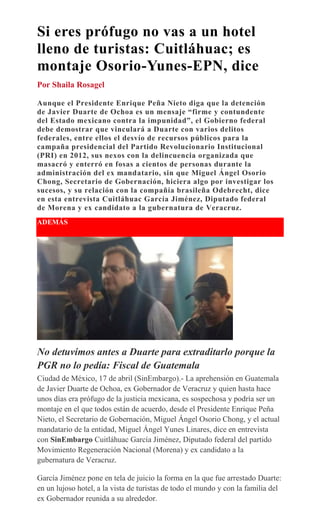 Si eres prófugo no vas a un hotel
lleno de turistas: Cuitláhuac; es
montaje Osorio-Yunes-EPN, dice
Por Shaila Rosagel
Aunque el Presidente Enrique Peña Nieto diga que la detención
de Javier Duarte de Ochoa es un mensaje “firme y contundente
del Estado mexicano contra la impunidad”, el Gobierno federal
debe demostrar que vinculará a Duarte con varios delitos
federales, entre ellos el desvío de recursos públicos para la
campaña presidencial del Partido Revolucionario Institucional
(PRI) en 2012, sus nexos con la delincuencia organizada que
masacró y enterró en fosas a cientos de personas durante la
administración del ex mandatario, sin que Miguel Ángel Osorio
Chong, Secretario de Gobernación, hiciera algo por investigar los
sucesos, y su relación con la compañía brasileña Odebrecht, dice
en esta entrevista Cuitláhuac García Jiménez, Diputado federal
de Morena y ex candidato a la gubernatura de Veracruz.
ADEMÁS
No detuvimos antes a Duarte para extraditarlo porque la
PGR no lo pedía: Fiscal de Guatemala
Ciudad de México, 17 de abril (SinEmbargo).- La aprehensión en Guatemala
de Javier Duarte de Ochoa, ex Gobernador de Veracruz y quien hasta hace
unos días era prófugo de la justicia mexicana, es sospechosa y podría ser un
montaje en el que todos están de acuerdo, desde el Presidente Enrique Peña
Nieto, el Secretario de Gobernación, Miguel Ángel Osorio Chong, y el actual
mandatario de la entidad, Miguel Ángel Yunes Linares, dice en entrevista
con SinEmbargo Cuitláhuac García Jiménez, Diputado federal del partido
Movimiento Regeneración Nacional (Morena) y ex candidato a la
gubernatura de Veracruz.
García Jiménez pone en tela de juicio la forma en la que fue arrestado Duarte:
en un lujoso hotel, a la vista de turistas de todo el mundo y con la familia del
ex Gobernador reunida a su alrededor.
 