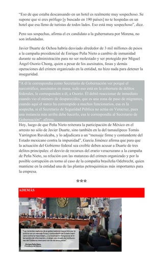 “Eso de que estaba descansando en un hotel es realmente muy sospechoso. Se
supone que si eres prófugo [y buscado en 190 países] no te hospedas en un
hotel que esa lleno de turistas de todos lados. Eso está muy sospechoso”, dice.
Pero sus sospechas, afirma el ex candidato a la gubernatura por Morena, no
son infundadas.
Javier Duarte de Ochoa habría desviado alrededor de 3 mil millones de pesos
a la campaña presidencial de Enrique Peña Nieto a cambio de inmunidad
durante su administración para no ser molestado y ser protegido por Miguel
Ángel Osorio Chong, quien a pesar de los asesinatos, fosas y demás
operaciones del crimen organizado en la entidad, no hizo nada para detener la
inseguridad.
“A él le correspondía como Secretario de Gobernación ver porqué el
narcotráfico, asesinatos en masa, todo eso está en la cobertura de delitos
federales, le corresponden a él, a Osorio. Él debió reaccionar de inmediato
cuando vio el número de desparecidos, que es una zona de paso de migrantes,
cuando aquí el narco ha corrompido a muchos funcionarios, esa es la
sospecha, si el Secretario de Seguridad Pública no actúa en Veracruz, pues
una instancia más arriba debe hacerlo, esa le correspondía al Secretario de
Gobernación”, afirma.
Hoy, luego de que Peña Nieto reiterara la participación de México en el
arresto no sólo de Javier Duarte, sino también en la del tamaulipeco Tomás
Yarrington Ruvalcaba, y lo adjudicara a un “mensaje firme y contundente del
Estado mexicano contra la impunidad”, García Jiménez afirma que para que
la actuación del Gobierno federal sea creíble deben acusar a Duarte de tres
delitos principales: el desvío de recursos del erario veracruzano a la campaña
de Peña Nieto, su relación con las matanzas del crimen organizado y por la
posible corrupción en torno al caso de la compañía brasileña Odebrecht, quien
mantiene en la entidad una de las plantas petroquímicas más importantes para
la empresa.
***
ADEMÁS
 