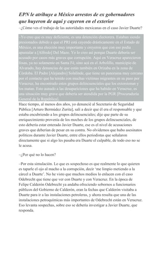 EPN le atribuye a México arrestos de ex gobernadores
que huyeron de aquí y cayeron en el exterior
–¿Cómo ves el trabajo de las autoridades mexicanas en el caso Javier Duarte?
–Yo creo que es muy deficiente, es una detención electorera. Estaban siendo
presionados debido a que el PRI está cayendo drásticamente en el Estado de
México, es una elección muy importante y creyeron que con eso podía
apuntalar a [Alfredo] Del Mazo. Yo lo creo así porque Duarte debería ser
acusado por casos más graves que corrupción. Aquí en Veracruz aparecieron
fosas, ya no solamente en Santa Fé, sino acá en el Arbolillo, municipio de
Alvarado, hay denuncias de que están también en Orizaba en la zona de
Córdoba. El Padre [Alejandro] Solalinde, que tiene un panorama muy cercano
por el contacto que ha tenido con muchas víctimas migrantes en su paso por
Veracruz, ha encontrado estos grupos delincuenciales que los extorsionan y
los matan. Esto aunado a las desapariciones que ha habido en Veracruz, es
una situación muy grave que debería ser atendida por la PGR [Procuraduría
General de la República].
Hace tiempo, al menos dos años, yo denuncié al Secretario de Seguridad
Pública [Arturo Bermúdez Zurita], salí a decir que él era el responsable y que
estaba encubriendo a los grupos delincuenciales; dije que parte de su
enriquecimiento provenía de los moches de los grupos delincuenciales, de
esto debería estar enterado Javier Duarte, ese es el nivel de acusaciones
graves que deberían de pesar en su contra. No olvidemos que hubo asesinatos
políticos durante Javier Duarte, entre ellos periodistas que señalaron
directamente que si algo les pasaba era Duarte el culpable, de todo eso no se
le acusa.
–¿Por qué no lo hacen?
–Por esta simulación. Lo que es sospechoso es que realmente lo que quieren
es taparle el ojo al macho a la corrupción, decir ‘me limpio metiendo a la
cárcel a Duarte’. No he visto que muchos medios lo enlacen con el caso
Odebrecht que tiene que ver con Duarte y con Veracruz. En la época de
Felipe Calderón Odebrecht ya andaba ofreciendo sobornos a funcionarios
públicos del Gobierno de Calderón, eran la fechas que Calderón visitaba a
Duarte para ir a las instalaciones petroleras, y ahora resulta que una de las
instalaciones petroquímicas más importantes de Odebrecht están en Veracruz.
Eso levanta sospechas, sobre eso se debería investigar a Javier Duarte, que
responda.
 