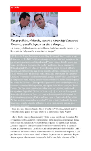 ADEMÁS
Fango político, violencia, saqueo y narco dejó Duarte en
Veracruz; y nadie le puso un alto a tiempo…
–Y bueno, ya había denuncias sobre Duarte desde hace mucho tiempo y, ¿la
Secretaría de Gobernación se mantuvo al margen?
–Sí, depende de qué lo quieran acusar. Hay delitos del fuero común, y hay
delitos que no. La PGR debió actuar con mucha anticipación; lo dejaron, lo
encubrieron, pactaron con Miguel Ángel Yunes Linares dejarlo ir para que
Yunes accediera al Gobierno. De eso hay evidencias de ese pacto entre
[Miguel Ángel] Osorio Chong y Yunes Linares; eso le permitió a Duarte
fugarse. Ahora le permite que no sea acusado a fondo. Ni siquiera Yunes lo
señala por los casos de las fosas clandestinas que aparecieron en Veracruz.
Chong no lo señala de cosas importantes, porque número uno: Duarte apoyó
la campaña de Peña Nieto y para ello destinó más de 3 mil millones de pesos
del erario de Veracruz. Dinero público que desvió a una campaña política y
eso tiene responsabilidades penales, tanto para Peña Nieto como para Javier
Duarte. Dos, las fosas clandestinas deben tener un culpable, están en el
encargado de Seguridad Pública en Veracruz […], no se trata de un par de
fosas, sino de cientos de fosas con cientos de cadáveres de víctimas de la
delincuencia organizada. ¿Cuál era el lazo entre el Secretario de Seguridad
Pública y estos grupos delincuenciales? Y tres, el caso Odebrecht. En esos
tres puntos se debe vincular a Duarte, si no se hace, esto se trata de algo
meramente electoral.
–Todo esto que dejaron hacer a Javier Duarte en Veracruz, ¿tendrá que ver
con este dinero que se dice que aportó a la campaña de Peña Nieto?
–Claro, de ahí empezó la corrupción y todo lo que sucedió en Veracruz. No
olvidemos que lo agarraron con las manos en la masa: una avioneta en donde
uno de sus funcionarios llevaba millones de pesos fue detenida en Toluca,
¿cuántos depósitos se hicieron sin que los conociéramos? Pero el desfalco
existe, el dinero no está. La misma Auditoría Superior de la Federación [ASF]
advirtió de un daño al estado por un monto de 35 mil millones de pesos y, que
por lo menos existen unos 16 mil millones de pesos que no aparecen. Seguro
fueron a parar a las arcas de la campaña de Enrique Peña Nieto en el 2012.
 