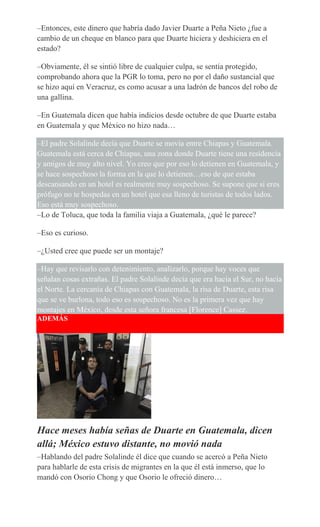 –Entonces, este dinero que habría dado Javier Duarte a Peña Nieto ¿fue a
cambio de un cheque en blanco para que Duarte hiciera y deshiciera en el
estado?
–Obviamente, él se sintió libre de cualquier culpa, se sentía protegido,
comprobando ahora que la PGR lo toma, pero no por el daño sustancial que
se hizo aquí en Veracruz, es como acusar a una ladrón de bancos del robo de
una gallina.
–En Guatemala dicen que había indicios desde octubre de que Duarte estaba
en Guatemala y que México no hizo nada…
–El padre Solalinde decía que Duarte se movía entre Chiapas y Guatemala.
Guatemala está cerca de Chiapas, una zona donde Duarte tiene una residencia
y amigos de muy alto nivel. Yo creo que por eso lo detienen en Guatemala, y
se hace sospechoso la forma en la que lo detienen…eso de que estaba
descansando en un hotel es realmente muy sospechoso. Se supone que si eres
prófugo no te hospedas en un hotel que esa lleno de turistas de todos lados.
Eso está muy sospechoso.
–Lo de Toluca, que toda la familia viaja a Guatemala, ¿qué le parece?
–Eso es curioso.
–¿Usted cree que puede ser un montaje?
–Hay que revisarlo con detenimiento, analizarlo, porque hay voces que
señalan cosas extrañas. El padre Solalinde decía que era hacia el Sur, no hacia
el Norte. La cercanía de Chiapas con Guatemala, la risa de Duarte, esta risa
que se ve burlona, todo eso es sospechoso. No es la primera vez que hay
montajes en México, desde esta señora francesa [Florence] Cassez.
ADEMÁS
Hace meses había señas de Duarte en Guatemala, dicen
allá; México estuvo distante, no movió nada
–Hablando del padre Solalinde él dice que cuando se acercó a Peña Nieto
para hablarle de esta crisis de migrantes en la que él está inmerso, que lo
mandó con Osorio Chong y que Osorio le ofreció dinero…
 
