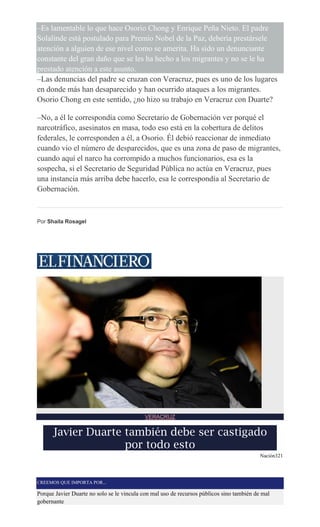 –Es lamentable lo que hace Osorio Chong y Enrique Peña Nieto. El padre
Solalinde está postulado para Premio Nobel de la Paz, debería prestársele
atención a alguien de ese nivel como se amerita. Ha sido un denunciante
constante del gran daño que se les ha hecho a los migrantes y no se le ha
prestado atención a este asunto.
–Las denuncias del padre se cruzan con Veracruz, pues es uno de los lugares
en donde más han desaparecido y han ocurrido ataques a los migrantes.
Osorio Chong en este sentido, ¿no hizo su trabajo en Veracruz con Duarte?
–No, a él le correspondía como Secretario de Gobernación ver porqué el
narcotráfico, asesinatos en masa, todo eso está en la cobertura de delitos
federales, le corresponden a él, a Osorio. Él debió reaccionar de inmediato
cuando vio el número de desparecidos, que es una zona de paso de migrantes,
cuando aquí el narco ha corrompido a muchos funcionarios, esa es la
sospecha, si el Secretario de Seguridad Pública no actúa en Veracruz, pues
una instancia más arriba debe hacerlo, esa le correspondía al Secretario de
Gobernación.
Por Shaila Rosagel
VERACRUZ
Javier Duarte también debe ser castigado
por todo esto
Nación321
CREEMOS QUE IMPORTA POR...
Porque Javier Duarte no solo se le vincula con mal uso de recursos públicos sino también de mal
gobernante
 