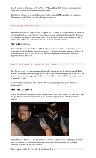 Uno de los rostros del llamado en 2012, "nuevo PRI", quedó exhibido no solo como un presunto
delincuente sino también como un pésimo gobernador.
Los números oficiales de su administración, revisados por Nación321, respaldan esa percepción.
Prácticamente Javier Duarte empeoró todas las áreas que tocó.
VIDEO: ¿De qué se ríe Javier Duarte?
El exmandatario volvió a ser noticia tras su captura este 15 de abril en Guatemala luego de haber sido
prófugo de la justicia. Todo Veracruz y todo México, esperan castigo para Duarte por los delitos de
operaciones con recursos de procedencia ilícita y delitos de delincuencia organizada que la PGR le
imputa, pero también por los rubros en los que el expriista empeoró Veracruz.
MÁS DELINCUENCIA
Durante la administración de Duarte (2011-2016) se registró un promedio anual de 769 personas
muertas por homicidio doloso, lo que representan 4,619 personas asesinadas durante su gobierno, de
acuerdo con cifras hasta octubre de 2016 del Secretariado Ejecutivo del Sistema Nacional de
Seguridad Pública (SESNSP).
Fidel vs Duarte, ¿quién fue el 'menos peor' para Veracruz?
Para dar una idea del incremento en este delito de alto impacto, durante la administración de Fidel
Herrera, su antecesor, se registró un promedio de 463 homicidios dolosos por año y un total de 2,778
personas asesinadas en este periodo. Es decir, con Javier Duarte al frente de Veracruz se incrementó
el homicidio en 66%.
Asimismo, la extorsión subió 7.5% y el robo de vehículos se disparó hasta 227% durante su
administración.
MÁS ENDEUDAMIENTO
Una de las cosas que el actual gobernador panista Miguel Ángel Yunes Linares reprochó al expriista
fue que dejó las finanzas comprometidas, y eso incluye la megadeuda que adquirió durante su
gestión.
Duarte tomó una deuda de 21 mil 499 millones de pesos, de acuerdo con la Secretaría de Hacienda.
Para el término de su gestión (pidió licencia en octubre de 2016) se acumuló una obligación
financiera de 44 mil 941 millones de pesos.
Dime en qué estado vives y te diré la deuda que debes
 
