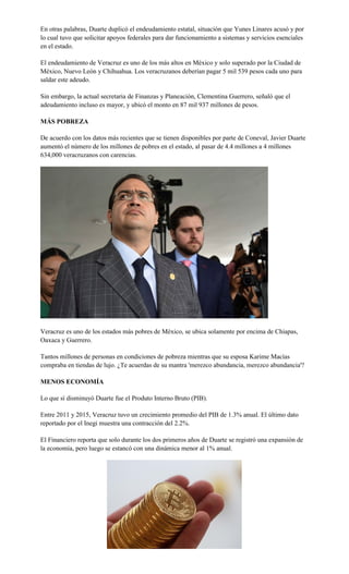 En otras palabras, Duarte duplicó el endeudamiento estatal, situación que Yunes Linares acusó y por
lo cual tuvo que solicitar apoyos federales para dar funcionamiento a sistemas y servicios esenciales
en el estado.
El endeudamiento de Veracruz es uno de los más altos en México y solo superado por la Ciudad de
México, Nuevo León y Chihuahua. Los veracruzanos deberían pagar 5 mil 539 pesos cada uno para
saldar este adeudo.
Sin embargo, la actual secretaria de Finanzas y Planeación, Clementina Guerrero, señaló que el
adeudamiento incluso es mayor, y ubicó el monto en 87 mil 937 millones de pesos.
MÁS POBREZA
De acuerdo con los datos más recientes que se tienen disponibles por parte de Coneval, Javier Duarte
aumentó el número de los millones de pobres en el estado, al pasar de 4.4 millones a 4 millones
634,000 veracruzanos con carencias.
Veracruz es uno de los estados más pobres de México, se ubica solamente por encima de Chiapas,
Oaxaca y Guerrero.
Tantos millones de personas en condiciones de pobreza mientras que su esposa Karime Macías
compraba en tiendas de lujo. ¿Te acuerdas de su mantra 'merezco abundancia, merezco abundancia'?
MENOS ECONOMÍA
Lo que sí disminuyó Duarte fue el Produto Interno Bruto (PIB).
Entre 2011 y 2015, Veracruz tuvo un crecimiento promedio del PIB de 1.3% anual. El último dato
reportado por el Inegi muestra una contracción del 2.2%.
El Financiero reporta que solo durante los dos primeros años de Duarte se registró una expansión de
la economía, pero luego se estancó con una dinámica menor al 1% anual.
 