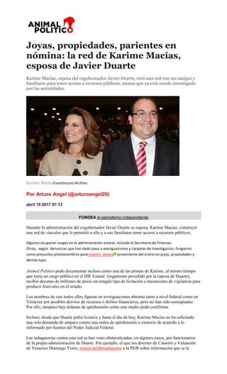 Joyas, propiedades, parientes en
nómina: la red de Karime Macías,
esposa de Javier Duarte
Karime Macías, esposa del exgobernador Javier Duarte, creó una red con sus amigos y
familiares para tener acceso a recursos públicos, misma que ya está siendo investigada
por las autoridades.
Karime MacíasCuartoscuro Archivo
Por Arturo Angel (@arturoangel20)
abril 19 2017 07:13
FONDEA el periodismo independiente
Durante la administración del exgobernador Javier Duarte su esposa, Karime Macías, construyó
una red de vínculos que le permitió a ella y a sus familiares tener acceso a recursos públicos.
Algunos ocuparon cargos en la administración estatal, incluida la Secretaría de Finanzas.
Otros, según denuncias que han dado paso a averiguaciones y carpetas de investigación, fungieron
como presuntos prestanombres para invertir dinero proveniente del erario en joyas, propiedades y
demás lujos.
Animal Político pudo documentar incluso como una de las primas de Karime, al mismo tiempo
que tenía un cargo público en el DIF Estatal (organismo presidido por la esposa de Duarte),
recibió decenas de millones de pesos sin ningún tipo de licitación o mecanismo de vigilancia para
producir festivales en el estado.
Los nombres de casi todos ellos figuran en averiguaciones abiertas tanto a nivel federal como en
Veracruz por posibles desvíos de recursos o delitos financieros, pero no han sido consignadas.
Por ello, tampoco hay órdenes de aprehensión como este medio pudo confirmar.
Incluso, desde que Duarte pidió licencia y hasta el día de hoy, Karime Macías no ha solicitado
una sola demanda de amparo contra una orden de aprehensión o citatorio de acuerdo a lo
informado por fuentes del Poder Judicial Federal.
Las indagatorias contra esta red se han visto obstaculizadas, en algunos casos, por funcionarios
de la propia administración de Duarte. Por ejemplo, el que era director de Catastro y Valuación
de Veracruz Domingo Yorio, mintió deliberadamente a la PGR sobre información que se le
 