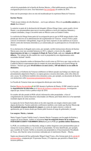 solicitó de propiedades de la familia de Karime Macías, y filtró públicamente que había una
averiguación previa en curso. Este funcionario fue consignado en octubre de 2016.
Estos son los personajes clave en esta red encabezada por la exprimera Dama de Veracruz:
Karime Macías
“Todo era por órdenes de ella (Karime)… era lo que sabíamos. Ella es la quedecidía cuándo y a
dónde iba el dinero”.
La anterior es parte de la declaración del abogado Alfonso Ortega López, quien ayudó a Javier
Duarte y sus prestanombres para mover recursos públicos a través de empresas fantasma y
compras simuladas y luego a invertirlo tanto en México como en Estados Unidos.
La confesión de Ortega forma parte de la averiguación previa que la PGR integra desde el año
pasado por desvíos en la administración del exgobernador de Veracruz. Animal Político pudo
conocer el testimonio videograbado, luego de que fuera expuesto en una audiencia en el juicio
abierto contra dos hermanas detenidas (y ya sentenciadas por su participación en el lavado de los
recursos.
En su declaración el abogado narra como, por ejemplo, recibió instrucciones directas de Karime
Macías para crear una sociedad fantasma en 2011 y adquirir, a través de ella, cuatro
departamentos de lujo en el conjunto St Regis de Nueva York, cada uno valuado en 400 mil
dólares. “Por órdenes de ella cambié dos veces la propiedad de esos departamentos entre
sociedades fachada” detalló.
Ortega (cuyo despacho estaba en Quintana Roo) reveló como en 2014 tuvo que viajar un día a la
Ciudad de México expresamente para la compra de joyas para Karime en la joyería Berger de
Polanco. Declaró que gastó 40 mil dólares en unos aretes y 185 mil dólares en un anillo de
diamantes.
La Fiscalía y el Gobierno de Veracruz exhibieron en febrero pasado una bodega con objetos que
presuntamente adquirieron Duarte y su esposa gracias a recursos desviados, entre ellos obras de
arte y joyas. Se exhibieron también otros elementos como, por ejemplo, un documento de Karime
con anotaciones sobre inversiones presuntamente ilícitas.
La Fiscalía de Veracruz tiene una averiguación abierta por estos hechos.
Karime Macías fue presidenta del DIF durante el gobierno de Duarte. El DIF estatal es una de
las dependencias involucradas en el desvío de recursos a empresas fantasma, investigación
especial que Animal Político publicó mayo de 2016.
En octubre del año pasado la PGR solicitó información sobre propiedades e hizo el
congelamiento de cuentas bancarias relacionadas con Macías, pero hasta ahora no se ha reportado
resultado alguno de estas acciones.
La esposa de Javier Duarte hasta ahora no ha sido requerida con ningún citatorio para rendir
alguna declaración. Fuentes judiciales confirmaron también a este medio que Karime Macías no
ha tramitado ninguna demanda de amparo en contra de algún citatorio u orden de
aprehensión, por lo menos desde que Duarte pidió licencia al cargo de gobernador y escapó.
Los suegros: María y Antonio
María Virgnia Yazmín Tubilla Letayf y Antonio Macías Yasegaray son los papás de Karime y
suegros de Javier Duarte. Ambos se encuentran bajo investigación dentro de la carpeta
FED/SEIDF/UEIDFF-VER/0000691/2016abierta por la PGR por posibles delitos financieros.
La PGR, en coordinación con Hacienda, indaga si ambos fungieron como prestanombres para el
manejo de recursos públicos y su inversión en propiedades. Se tiene identificado, por ejemplo,
que a nombre de Yazmín Tubilla se encuentra una propiedad en el fraccionamiento Woodlands
en Texas, sitio final de varias inversiones realizadas por el matrimonio Duarte – Macías.
Según una denuncia del hoy gobernador Miguel Ángel Yunes, ellos forman parte de la red de 69
prestanombres, compuesta por 34 personas físicas y 35 empresas, que permitió a Duarte lavar
recursos públicos.
 