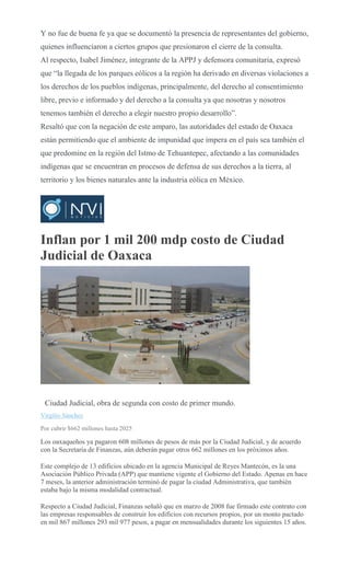 Y no fue de buena fe ya que se documentó la presencia de representantes del gobierno,
quienes influenciaron a ciertos grupos que presionaron el cierre de la consulta.
Al respecto, Isabel Jiménez, integrante de la APPJ y defensora comunitaria, expresó
que “la llegada de los parques eólicos a la región ha derivado en diversas violaciones a
los derechos de los pueblos indígenas, principalmente, del derecho al consentimiento
libre, previo e informado y del derecho a la consulta ya que nosotras y nosotros
tenemos también el derecho a elegir nuestro propio desarrollo”.
Resaltó que con la negación de este amparo, las autoridades del estado de Oaxaca
están permitiendo que el ambiente de impunidad que impera en el país sea también el
que predomine en la región del Istmo de Tehuantepec, afectando a las comunidades
indígenas que se encuentran en procesos de defensa de sus derechos a la tierra, al
territorio y los bienes naturales ante la industria eólica en México.
Inflan por 1 mil 200 mdp costo de Ciudad
Judicial de Oaxaca
MARIO JIMENEZ
LEYVA
Ciudad Judicial, obra de segunda con costo de primer mundo.
Virgilio Sánchez
Por cubrir $662 millones hasta 2025
Los oaxaqueños ya pagaron 608 millones de pesos de más por la Ciudad Judicial, y de acuerdo
con la Secretaría de Finanzas, aún deberán pagar otros 662 millones en los próximos años.
Este complejo de 13 edificios ubicado en la agencia Municipal de Reyes Mantecón, es la una
Asociación Público Privada (APP) que mantiene vigente el Gobierno del Estado. Apenas en hace
7 meses, la anterior administración terminó de pagar la ciudad Administrativa, que también
estaba bajo la misma modalidad contractual.
Respecto a Ciudad Judicial, Finanzas señaló que en marzo de 2008 fue firmado este contrato con
las empresas responsables de construir los edificios con recursos propios, por un monto pactado
en mil 867 millones 293 mil 977 pesos, a pagar en mensualidades durante los siguientes 15 años.
 